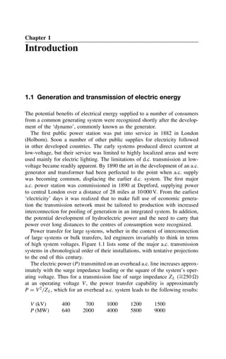 Chapter 1
Introduction
1.1 Generation and transmission of electric energy
The potential benefits of electrical energy supplied to a number of consumers
from a common generating system were recognized shortly after the develop-
ment of the ‘dynamo’, commonly known as the generator.
The first public power station was put into service in 1882 in London
(Holborn). Soon a number of other public supplies for electricity followed
in other developed countries. The early systems produced direct ccurrent at
low-voltage, but their service was limited to highly localized areas and were
used mainly for electric lighting. The limitations of d.c. transmission at low-
voltage became readily apparent. By 1890 the art in the development of an a.c.
generator and transformer had been perfected to the point when a.c. supply
was becoming common, displacing the earlier d.c. system. The first major
a.c. power station was commissioned in 1890 at Deptford, supplying power
to central London over a distance of 28 miles at 10 000 V. From the earliest
‘electricity’ days it was realized that to make full use of economic genera-
tion the transmission network must be tailored to production with increased
interconnection for pooling of generation in an integrated system. In addition,
the potential development of hydroelectric power and the need to carry that
power over long distances to the centres of consumption were recognized.
Power transfer for large systems, whether in the context of interconnection
of large systems or bulk transfers, led engineers invariably to think in terms
of high system voltages. Figure 1.1 lists some of the major a.c. transmission
systems in chronological order of their installations, with tentative projections
to the end of this century.
The electric power (P) transmitted on an overhead a.c. line increases approx-
imately with the surge impedance loading or the square of the system’s oper-
ating voltage. Thus for a transmission line of surge impedance ZL (¾
D250 )
at an operating voltage V, the power transfer capability is approximately
P D V2
/ZL, which for an overhead a.c. system leads to the following results:
V kV 400 700 1000 1200 1500
P MW 640 2000 4000 5800 9000
 