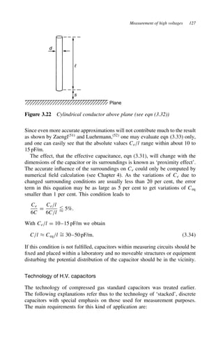 Measurement of high voltages 127
d
s
Plane
Figure 3.22 Cylindrical conductor above plane (see eqn (3.32))
Since even more accurate approximations will not contribute much to the result
as shown by Zaengl51
and Luehrmann,52
one may evaluate eqn (3.33) only,
and one can easily see that the absolute values Ce/l range within about 10 to
15 pF/m.
The effect, that the effective capacitance, eqn (3.31), will change with the
dimensions of the capacitor or its surroundings is known as ‘proximity effect’.
The accurate influence of the surroundings on Ce could only be computed by
numerical field calculation (see Chapter 4). As the variations of Ce due to
changed surrounding conditions are usually less than 20 per cent, the error
term in this equation may be as large as 5 per cent to get variations of Ceq
smaller than 1 per cent. This condition leads to
Ce
6C
D
Ce/l
6C/l
 5%.
With Ce/l D 10–15 pF/m we obtain
C/l ³ Ceq/l ¾
D 30–50 pF/m. 3.34
If this condition is not fulfilled, capacitors within measuring circuits should be
fixed and placed within a laboratory and no moveable structures or equipment
disturbing the potential distribution of the capacitor should be in the vicinity.
Technology of H.V. capacitors
The technology of compressed gas standard capacitors was treated earlier.
The following explanations refer thus to the technology of ‘stacked’, discrete
capacitors with special emphasis on those used for measurement purposes.
The main requirements for this kind of application are:
 