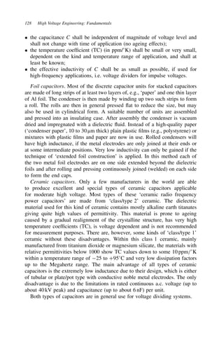 128 High Voltage Engineering: Fundamentals
ž the capacitance C shall be independent of magnitude of voltage level and
shall not change with time of application (no ageing effects);
ž the temperature coefficient (TC) (in ppm/°K) shall be small or very small,
dependent on the kind and temperature range of application, and shall at
least be known;
ž the effective inductivity of C shall be as small as possible, if used for
high-frequency applications, i.e. voltage dividers for impulse voltages.
Foil capacitors. Most of the discrete capacitor units for stacked capacitors
are made of long strips of at least two layers of, e.g., ‘paper’ and one thin layer
of Al foil. The condenser is then made by winding up two such strips to form
a roll. The rolls are then in general pressed flat to reduce the size, but may
also be used in cylindrical form. A suitable number of units are assembled
and pressed into an insulating case. After assembly the condenser is vacuum
dried and impregnated with a dielectric fluid. Instead of a high-quality paper
(‘condenser paper’, 10 to 30 µm thick) plain plastic films (e.g., polystyrene) or
mixtures with plastic films and paper are now in use. Rolled condensers will
have high inductance, if the metal electrodes are only joined at their ends or
at some intermediate positions. Very low inductivity can only be gained if the
technique of ‘extended foil construction’ is applied. In this method each of
the two metal foil electrodes are on one side extended beyond the dielectric
foils and after rolling and pressing continuously joined (welded) on each side
to form the end caps.
Ceramic capacitors. Only a few manufacturers in the world are able
to produce excellent and special types of ceramic capacitors applicable
for moderate high voltage. Most types of these ‘ceramic radio frequency
power capacitors’ are made from ‘class/type 2’ ceramic. The dielectric
material used for this kind of ceramic contains mostly alkaline earth titanates
giving quite high values of permittivity. This material is prone to ageing
caused by a gradual realignment of the crystalline structure, has very high
temperature coefficients (TC), is voltage dependent and is not recommended
for measurement purposes. There are, however, some kinds of ‘class/type 1’
ceramic without these disadvantages. Within this class 1 ceramic, mainly
manufactured from titanium dioxide or magnesium silicate, the materials with
relative permittivities below 1000 show TC values down to some 10 ppm/°K
within a temperature range of 25 to C95°C and very low dissipation factors
up to the Megahertz range. The main advantage of all types of ceramic
capacitors is the extremely low inductance due to their design, which is either
of tubular or plate/pot type with conductive noble metal electrodes. The only
disadvantage is due to the limitations in rated continuous a.c. voltage (up to
about 40 kV peak) and capacitance (up to about 6 nF) per unit.
Both types of capacitors are in general use for voltage dividing systems.
 