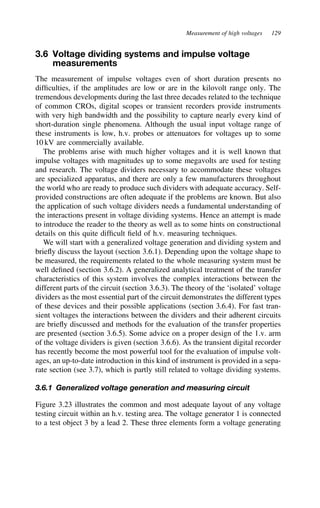 Measurement of high voltages 129
3.6 Voltage dividing systems and impulse voltage
measurements
The measurement of impulse voltages even of short duration presents no
difficulties, if the amplitudes are low or are in the kilovolt range only. The
tremendous developments during the last three decades related to the technique
of common CROs, digital scopes or transient recorders provide instruments
with very high bandwidth and the possibility to capture nearly every kind of
short-duration single phenomena. Although the usual input voltage range of
these instruments is low, h.v. probes or attenuators for voltages up to some
10 kV are commercially available.
The problems arise with much higher voltages and it is well known that
impulse voltages with magnitudes up to some megavolts are used for testing
and research. The voltage dividers necessary to accommodate these voltages
are specialized apparatus, and there are only a few manufacturers throughout
the world who are ready to produce such dividers with adequate accuracy. Self-
provided constructions are often adequate if the problems are known. But also
the application of such voltage dividers needs a fundamental understanding of
the interactions present in voltage dividing systems. Hence an attempt is made
to introduce the reader to the theory as well as to some hints on constructional
details on this quite difficult field of h.v. measuring techniques.
We will start with a generalized voltage generation and dividing system and
briefly discuss the layout (section 3.6.1). Depending upon the voltage shape to
be measured, the requirements related to the whole measuring system must be
well defined (section 3.6.2). A generalized analytical treatment of the transfer
characteristics of this system involves the complex interactions between the
different parts of the circuit (section 3.6.3). The theory of the ‘isolated’ voltage
dividers as the most essential part of the circuit demonstrates the different types
of these devices and their possible applications (section 3.6.4). For fast tran-
sient voltages the interactions between the dividers and their adherent circuits
are briefly discussed and methods for the evaluation of the transfer properties
are presented (section 3.6.5). Some advice on a proper design of the 1.v. arm
of the voltage dividers is given (section 3.6.6). As the transient digital recorder
has recently become the most powerful tool for the evaluation of impulse volt-
ages, an up-to-date introduction in this kind of instrument is provided in a sepa-
rate section (see 3.7), which is partly still related to voltage dividing systems.
3.6.1 Generalized voltage generation and measuring circuit
Figure 3.23 illustrates the common and most adequate layout of any voltage
testing circuit within an h.v. testing area. The voltage generator 1 is connected
to a test object 3 by a lead 2. These three elements form a voltage generating
 