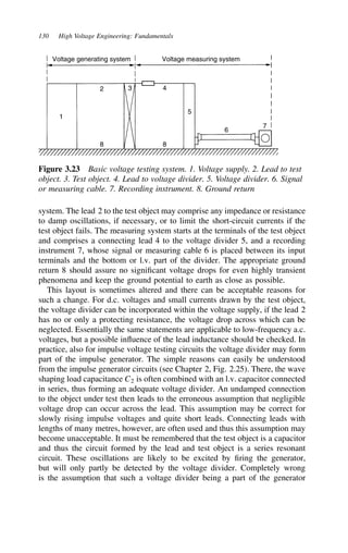 130 High Voltage Engineering: Fundamentals
Voltage generating system Voltage measuring system
1
5
2
8
3 4
8
6
7
Figure 3.23 Basic voltage testing system. 1. Voltage supply. 2. Lead to test
object. 3. Test object. 4. Lead to voltage divider. 5. Voltage divider. 6. Signal
or measuring cable. 7. Recording instrument. 8. Ground return
system. The lead 2 to the test object may comprise any impedance or resistance
to damp oscillations, if necessary, or to limit the short-circuit currents if the
test object fails. The measuring system starts at the terminals of the test object
and comprises a connecting lead 4 to the voltage divider 5, and a recording
instrument 7, whose signal or measuring cable 6 is placed between its input
terminals and the bottom or l.v. part of the divider. The appropriate ground
return 8 should assure no significant voltage drops for even highly transient
phenomena and keep the ground potential to earth as close as possible.
This layout is sometimes altered and there can be acceptable reasons for
such a change. For d.c. voltages and small currents drawn by the test object,
the voltage divider can be incorporated within the voltage supply, if the lead 2
has no or only a protecting resistance, the voltage drop across which can be
neglected. Essentially the same statements are applicable to low-frequency a.c.
voltages, but a possible influence of the lead inductance should be checked. In
practice, also for impulse voltage testing circuits the voltage divider may form
part of the impulse generator. The simple reasons can easily be understood
from the impulse generator circuits (see Chapter 2, Fig. 2.25). There, the wave
shaping load capacitance C2 is often combined with an l.v. capacitor connected
in series, thus forming an adequate voltage divider. An undamped connection
to the object under test then leads to the erroneous assumption that negligible
voltage drop can occur across the lead. This assumption may be correct for
slowly rising impulse voltages and quite short leads. Connecting leads with
lengths of many metres, however, are often used and thus this assumption may
become unacceptable. It must be remembered that the test object is a capacitor
and thus the circuit formed by the lead and test object is a series resonant
circuit. These oscillations are likely to be excited by firing the generator,
but will only partly be detected by the voltage divider. Completely wrong
is the assumption that such a voltage divider being a part of the generator
 