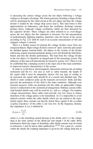 Measurement of high voltages 131
is measuring the correct voltage across the test object following a voltage
collapse or disruptive discharge. The whole generator including voltage divider
will be discharged by this short-circuit at the test object and thus the voltage
divider is loaded by the voltage drop across lead 2. This lead forms to first
approximation an inductance, and hence the oscillatory discharge currents
produce heavy (induced) voltage oscillations which are then measured by
the capacitor divider. These voltages are often referred to as overvoltages
across the test object, but this statement is incorrect. For the measurement
of predominantly lightning impulses, therefore, only the layout of the circuit
according to Fig. 3.23 shall be used if an accurate measurement of full and
chopped voltages is desired.
There is a further reason for placing the voltage dividers away from any
energized objects. High-voltage dividers consist of ‘open’ networks and cannot
be shielded against external fields. All objects in the vicinity of the divider
which may acquire transient potentials during a test will disturb the field distri-
bution and thus the divider performance. The lead from the voltage divider
to the test object 4 is therefore an integral part of the measuring system. The
influence of this lead will theoretically be treated in section 3.6.3. There it will
be established that a damping resistor at the input end of this lead contributes
to improved transfer characteristics of the system.
In order to avoid heavy electromagnetic interactions between the recording
instrument and the h.v. test area as well as safety hazards, the length of
the signal cable 6 must be adequately chosen. For any type of voltage to
be measured, the signal cable should be of a coaxial and shielded type. The
shield or outer conductor picks up the transient electrostatic fields and thus
prevents the penetration of this field to the inner conductor. Although even
transient magnetic fields can penetrate into the cable, no appreciable voltage
(noise) is induced due to the symmetrical arrangement. Ordinary coaxial cables
with braided shields may well be used for d.c. and a.c. voltages. For impulse
voltage measurements, these cables must provide very low losses to reduce
distortion of the voltage pulses to be transmitted. As it is impossible to avoid
induced currents within the cable shields which are not related to the trans-
mitted signal, these currents can heavily distort these signals if the so-called
coupling impedance of the cable is not very low. In the frequency domain,
this impedance Zcω is defined by
Zcω D
Vn/l
Id
, 3.35
where Id is the disturbing current flowing in the shield, and Vn/l the voltage
drop at the inner surface of the shield per unit length l of the cable. More
information about the origin of disturbing cable shield currents may be found
in references 1 and 54 and in other publications.55,56
For a pure d.c. current
within the shield, the coupling impedance is given by the voltage drop due to
 