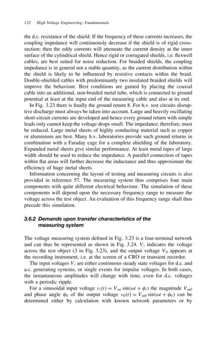 132 High Voltage Engineering: Fundamentals
the d.c. resistance of the shield. If the frequency of these currents increases, the
coupling impedance will continuously decrease if the shield is of rigid cross-
section; then the eddy currents will attenuate the current density at the inner
surface of the cylindrical shield. Hence rigid or corrugated shields, i.e. flexwell
cables, are best suited for noise reduction. For braided shields, the coupling
impedance is in general not a stable quantity, as the current distribution within
the shield is likely to be influenced by resistive contacts within the braid.
Double-shielded cables with predominantly two insulated braided shields will
improve the behaviour. Best conditions are gained by placing the coaxial
cable into an additional, non-braided metal tube, which is connected to ground
potential at least at the input end of the measuring cable and also at its end.
In Fig. 3.23 there is finally the ground return 8. For h.v. test circuits disrup-
tive discharge must always be taken into account. Large and heavily oscillating
short-circuit currents are developed and hence every ground return with simple
leads only cannot keep the voltage drops small. The impedance, therefore, must
be reduced. Large metal sheets of highly conducting material such as copper
or aluminium are best. Many h.v. laboratories provide such ground returns in
combination with a Faraday cage for a complete shielding of the laboratory.
Expanded metal sheets give similar performance. At least metal tapes of large
width should be used to reduce the impedance. A parallel connection of tapes
within flat areas will further decrease the inductance and thus approximate the
efficiency of huge metal sheets.
Information concerning the layout of testing and measuring circuits is also
provided in reference 57. The measuring system thus comprises four main
components with quite different electrical behaviour. The simulation of these
components will depend upon the necessary frequency range to measure the
voltage across the test object. An evaluation of this frequency range shall thus
precede this simulation.
3.6.2 Demands upon transfer characteristics of the
measuring system
The voltage measuring system defined in Fig. 3.23 is a four-terminal network
and can thus be represented as shown in Fig. 3.24. Vi indicates the voltage
across the test object (3 in Fig. 3.23), and the output voltage V0 appears at
the recording instrument, i.e. at the screen of a CRO or transient recorder.
The input voltages Vi are either continuous steady state voltages for d.c. and
a.c. generating systems, or single events for impulse voltages. In both cases,
the instantaneous amplitudes will change with time, even for d.c. voltages
with a periodic ripple.
For a sinusoidal input voltage vit D Vmi sinωt C #i the magnitude Vm0
and phase angle #0 of the output voltage v0t D Vm0 sinωt C #0 can be
determined either by calculation with known network parameters or by
 