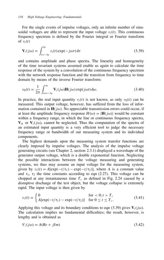 134 High Voltage Engineering: Fundamentals
For the single events of impulse voltages, only an infinite number of sinu-
soidal voltages are able to represent the input voltage vit. This continuous
frequency spectrum is defined by the Fourier integral or Fourier transform
of vit
Vijω D
 1
tD1
vit expjω8 d8 3.39
and contains amplitude and phase spectra. The linearity and homogeneity
of the time invariant systems assumed enable us again to calculate the time
response of the system by a convolution of the continuous frequency spectrum
with the network response function and the transition from frequency to time
domain by means of the inverse Fourier transform:
v0t D
1
2)
 1
ωD1
VijωHjω expjωt dω. 3.40
In practice, the real input quantity vit is not known, as only v0t can be
measured. This output voltage, however, has suffered from the loss of infor-
mation contained in Hjω. No appreciable transmission errors could occur, if
at least the amplitude frequency response Hω D jHjωj would be constant
within a frequency range, in which the line or continuous frequency spectra,
Vik or Vijω, cannot be neglected. Thus the computation of the spectra of
an estimated input quantity is a very efficient tool to judge the necessary
frequency range or bandwidth of our measuring system and its individual
components.
The highest demands upon the measuring system transfer functions are
clearly imposed by impulse voltages. The analysis of the impulse voltage
generating circuits (see Chapter 2, section 2.3.1) displayed a waveshape of the
generator output voltage, which is a double exponential function. Neglecting
the possible interactions between the voltage measuring and generating
systems, we thus may assume an input voltage for the measuring system,
given by vit D A[expt/81  expt/82], where A is a constant value
and 81, 82 the time constants according to eqn (2.27). This voltage can be
chopped at any instantaneous time Tc as defined in Fig. 2.24 caused by a
disruptive discharge of the test object, but the voltage collapse is extremely
rapid. The input voltage is then given by
vit D

0 for  0; t  Tc
A[expt/81  expt/82] for 0 t Tc.
3.41
Applying this voltage and its boundary conditions to eqn (3.39) gives Vijω.
The calculation implies no fundamental difficulties; the result, however, is
lengthy and is obtained as
Vijω D ARe C jIm 3.42
 
