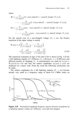 Measurement of high voltages 135
where
Re D
81
1 C ω812
f1 C [ω81 sinωTc  cosωTc] expTc/81g
 . . . 
82
1 C ω822
f1 C [ω82 sinωTc  cosωTc] expTc/82g;
Im D
81
1 C ω812
fω81  [ω81 cosωTc C sinωTc] expTc/81g
 . . . 
82
1 C ω822
fω82  [ω82 cosωTc C sinωTc] expTc/82g.
For the special case of a non-chopped voltage Tc ! 1, the Fourier
transform of the input voltage is merely
Vijω D A

81
1 C ω812

82
1 C ω822

j
ω82
1
1 C ω812

ω82
2
1 C ω822

. 3.43
The numerical evaluation of eqns (3.42) and (3.43) is shown in Fig. 3.25 for
a full lightning impulse of 1.2/50 µsec (81 D 68.2 µsec: 82 D 0.405 µsec) and
different instants of chopping, Tc. A normalization was made by vijω D
Vijω/Viω D 0 and only the relative amplitudes jvijωj D viω are
displayed on a linear scale. From the result the following conclusions can
be made.
The relative amplitudes for a full lightning impulse (Tc ! 1) become
already very small in a frequency range of about 0.5–1 MHz; hence an
Vi (t) 1.2/50 ms
Tc t
Tc = 0.1 ms
Tc = 0.5 ms
Tc = 4 ms
Tc = ∞
0.02 0.1 1 10
f (MHz)
0
0.5
1
|
v
i
(
i
w)|
Figure 3.25 Normalized amplitude frequency spectra (Fourier transform) of
a lightning impulse voltage of 1.2/50 µsec, wave full and chopped
 