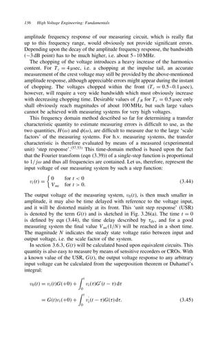 136 High Voltage Engineering: Fundamentals
amplitude frequency response of our measuring circuit, which is really flat
up to this frequency range, would obviously not provide significant errors.
Depending upon the decay of the amplitude frequency response, the bandwidth
(3 dB point) has to be much higher, i.e. about 5–10 MHz.
The chopping of the voltage introduces a heavy increase of the harmonics
content. For Tc D 4 µsec, i.e. a chopping at the impulse tail, an accurate
measurement of the crest voltage may still be provided by the above-mentioned
amplitude response, although appreciable errors might appear during the instant
of chopping. The voltages chopped within the front Tc D 0.5–0.1 µsec,
however, will require a very wide bandwidth which must obviously increase
with decreasing chopping time. Desirable values of fB for Tc D 0.5 µsec only
shall obviously reach magnitudes of about 100 MHz, but such large values
cannot be achieved with measuring systems for very high voltages.
This frequency domain method described so far for determining a transfer
characteristic quantity to estimate measuring errors is difficult to use, as the
two quantities, Hω and #ω, are difficult to measure due to the large ‘scale
factors’ of the measuring systems. For h.v. measuring systems, the transfer
characteristic is therefore evaluated by means of a measured (experimental
unit) ‘step response’.57,53
This time-domain method is based upon the fact
that the Fourier transform (eqn (3.39)) of a single-step function is proportional
to 1/jω and thus all frequencies are contained. Let us, therefore, represent the
input voltage of our measuring system by such a step function:
vit D

0 for t  0
Vmi for t  0.
3.44
The output voltage of the measuring system, v0t, is then much smaller in
amplitude, it may also be time delayed with reference to the voltage input,
and it will be distorted mainly at its front. This ‘unit step response’ (USR)
is denoted by the term Gt and is sketched in Fig. 3.26(a). The time t D 0
is defined by eqn (3.44), the time delay described by 8de, and for a good
measuring system the final value Vmi1/N will be reached in a short time.
The magnitude N indicates the steady state voltage ratio between input and
output voltage, i.e. the scale factor of the system.
In section 3.6.3, Gt will be calculated based upon equivalent circuits. This
quantity is also easy to measure by means of sensitive recorders or CROs. With
a known value of the USR, Gt, the output voltage response to any arbitrary
input voltage can be calculated from the superposition theorem or Duhamel’s
integral:
v0t D vitGC0 C
 t
0
vi8G0
t  8 d8
D GtviC0 C
 t
0
v
0
it  8G8 d8. 3.45
 