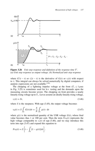 Measurement of high voltages 137
G(t)
Vmi (1/N)
0 tde ts t
g (t)
1
0 tde ts t
T1
T2
T3
T4
T 0 = T1 − T2 + T3 − T4 ⋅⋅⋅
(a)
(b)
Figure 3.26 Unit step response and definition of the response time T0
.
(a) Unit step response as output voltage. (b) Normalized unit step response
where G0
t  8 or v0
it  8 is the derivative of Gt or vit with respect
to 8. This integral can always be solved numerically by digital computers, if
analytic expressions are not available.129
The chopping of a lightning impulse voltage at the front (Tc 1 µsec
in Fig. 3.25) is sometimes used for h.v. testing and the demands upon the
measuring circuits become severe. The chopping on front provides a nearly
linearly rising voltage up to Tc. Let us assume an ideally linearly rising voltage,
vit D St, 3.46
where S is the steepness. With eqn (3.45), the output voltage becomes
v0t D S
 t
0
G8 d8 D
S
N
 t
0
g8 Ð d8 3.47
where gt is the normalized quantity of the USR voltage Gt, whose final
value becomes thus 1 or 100 per cent. Then the term Nv0t represents the
high voltage comparable to vit of eqn (3.46), and we may introduce this
term into eqn (3.47) and expand this equation to
Nv0t D S

t 
 t
0
[1  g8] d8

. 3.48
 