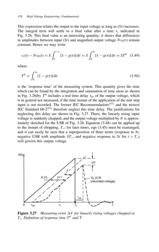 138 High Voltage Engineering: Fundamentals
This expression relates the output to the input voltage as long as (St) increases.
The integral term will settle to a final value after a time 8s indicated in
Fig. 3.26. This final value is an interesting quantity, it shows that differences
in amplitudes between input (St) and magnified output voltage Nv0t remain
constant. Hence we may write
vit  Nv0t D S
 t8s
0
[1  g8] d8 D S
 1
0
[1  g8] d8 D ST0
3.49
where
T0
D
 1
0
[1  g8] d8 3.50
is the ‘response time’ of the measuring system. This quantity gives the time
which can be found by the integration and summation of time areas as shown
in Fig. 3.26(b). T0
includes a real time delay 8de of the output voltage, which
is in general not measured, if the time instant of the application of the unit step
input is not recorded. The former IEC Recommendations57
and the newest
IEC Standard 60-253
therefore neglect this time delay. The justifications for
neglecting this delay are shown in Fig. 3.27. There, the linearly rising input
voltage is suddenly chopped, and the output voltage multiplied by N is approx-
imately sketched for the USR of Fig. 3.26. Equation (3.48) can be applied up
to the instant of chopping, Tc; for later times, eqn (3.45) must be rearranged,
and it can easily be seen that a superposition of three terms (response to St,
negative USR with amplitude STc, and negative response to St for t  Tc)
will govern this output voltage.
V(t)
0 tde
tde
t1 Tc t
Vi (t) T 0
T
∆V
V0 (t)⋅N
(recorded voltage)
Figure 3.27 Measuring error V for linearly rising voltages chopped at
Tc. Definition of response time T0
and T
 