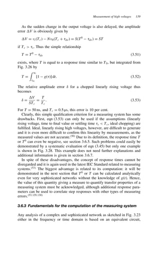 Measurement of high voltages 139
As the sudden change in the output voltage is also delayed, the amplitude
error V is obviously given by
V D viTc  Nv0Tc C 8de D ST0
 8de D ST
if Tc  8s. Thus the simple relationship
T D T0
 8de 3.51
exists, where T is equal to a response time similar to T0, but integrated from
Fig. 3.26 by
T D
 1
8de
[1  g8] dt. 3.52
The relative amplitude error υ for a chopped linearly rising voltage thus
becomes
υ D
V
STc
D
T
Tc
. 3.53
For T D 50 ns, and Tc D 0.5 µs, this error is 10 per cent.
Clearly, this simple qualification criterion for a measuring system has some
drawbacks. First, eqn (3.53) can only be used if the assumptions (linearly
rising voltage, time to final value or settling time 8s  Tc, ideal chopping) are
fulfilled. Ideal, linearly rising high voltages, however, are difficult to generate
and it is even more difficult to confirm this linearity by measurements, as the
measured values are not accurate.50
Due to its definition, the response time T
or T0
can even be negative, see section 3.6.5. Such problems could easily be
demonstrated by a systematic evaluation of eqn (3.45) but only one example
is shown in Fig. 3.28. This example does not need further explanations and
additional information is given in section 3.6.7.
In spite of these disadvantages, the concept of response times cannot be
disregarded and it is again used in the latest IEC Standard related to measuring
systems.53
The biggest advantage is related to its computation: it will be
demonstrated in the next section that T0
or T can be calculated analytically
even for very sophisticated networks without the knowledge of gt. Hence,
the value of this quantity giving a measure to quantify transfer properties of a
measuring system must be acknowledged, although additional response para-
meters can be used to correlate step responses with other types of measuring
errors.53,129,130
3.6.3 Fundamentals for the computation of the measuring system
Any analysis of a complex and sophisticated network as sketched in Fig. 3.23
either in the frequency or time domain is based on an equivalent circuit,
 