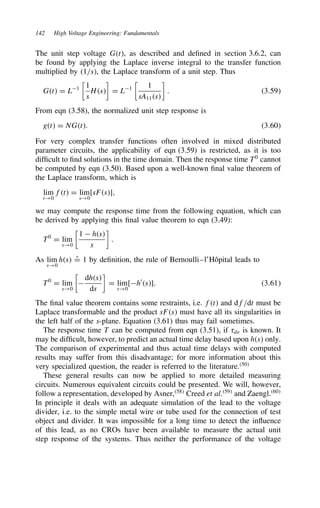 142 High Voltage Engineering: Fundamentals
The unit step voltage Gt, as described and defined in section 3.6.2, can
be found by applying the Laplace inverse integral to the transfer function
multiplied by 1/s, the Laplace transform of a unit step. Thus
Gt D L1

1
s
Hs

D L1

1
sA11s

. 3.59
From eqn (3.58), the normalized unit step response is
gt D NGt. 3.60
For very complex transfer functions often involved in mixed distributed
parameter circuits, the applicability of eqn (3.59) is restricted, as it is too
difficult to find solutions in the time domain. Then the response time T0
cannot
be computed by eqn (3.50). Based upon a well-known final value theorem of
the Laplace transform, which is
lim
t!0
ft D lim
s!0
[sFs],
we may compute the response time from the following equation, which can
be derived by applying this final value theorem to eqn (3.49):
T0
D lim
s!0

1  hs
s

.
As lim
s!0
hs O
D 1 by definition, the rule of Bernoulli–l’Hôpital leads to
T0
D lim
s!0


dhs
ds

D lim
s!0
[h0
s]. 3.61
The final value theorem contains some restraints, i.e. ft and df/dt must be
Laplace transformable and the product sFs must have all its singularities in
the left half of the s-plane. Equation (3.61) thus may fail sometimes.
The response time T can be computed from eqn (3.51), if 8de is known. It
may be difficult, however, to predict an actual time delay based upon hs only.
The comparison of experimental and thus actual time delays with computed
results may suffer from this disadvantage; for more information about this
very specialized question, the reader is referred to the literature.50
These general results can now be applied to more detailed measuring
circuits. Numerous equivalent circuits could be presented. We will, however,
follow a representation, developed by Asner,58
Creed et al.59
and Zaengl.60
In principle it deals with an adequate simulation of the lead to the voltage
divider, i.e. to the simple metal wire or tube used for the connection of test
object and divider. It was impossible for a long time to detect the influence
of this lead, as no CROs have been available to measure the actual unit
step response of the systems. Thus neither the performance of the voltage
 