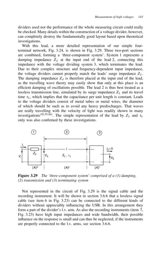 Measurement of high voltages 143
dividers used nor the performance of the whole measuring circuit could really
be checked. Many details within the construction of a voltage divider, however,
can completely destroy the fundamentally good layout based upon theoretical
investigations.
With this lead, a more detailed representation of our simple four-
terminal network, Fig. 3.24, is shown in Fig. 3.29. Three two-port sections
are combined, forming a ‘three-component system’. System 1 represents a
damping impedance Zd at the input end of the lead 2, connecting this
impedance with the voltage dividing system 3, which terminates the lead.
Due to their complex structure and frequency-dependent input impedance,
the voltage dividers cannot properly match the leads’ surge impedance ZL.
The damping impedance Zd is therefore placed at the input end of the lead,
as the travelling wave theory may easily show that only at this place is an
efficient damping of oscillations possible. The lead 2 is thus best treated as a
lossless transmission line, simulated by its surge impedance ZL and its travel
time 8L, which implies that the capacitance per unit length is constant. Leads
to the voltage dividers consist of metal tubes or metal wires, the diameter
of which should be such as to avoid any heavy predischarges. That waves
are really travelling with the velocity of light was readily shown in many
investigations50,59,60
. The simple representation of the lead by ZL and 8L
only was also confirmed by these investigations.
1 2 3
Io= 0
V0
[A]t
[A]L
[A]d
ViL ZL , tL
Zd
Ii
Vi
l
Figure 3.29 The ‘three-component system’ comprised of a (1) damping,
(2) transmission and (3) terminating system
Not represented in the circuit of Fig. 3.29 is the signal cable and the
recording instrument. It will be shown in section 3.6.6 that a lossless signal
cable (see item 6 in Fig. 3.23) can be connected to the different kinds of
dividers without appreciably influencing the USR. In this arrangement they
form a part of the divider’s l.v. arm. As also the recording instruments (item 7,
Fig. 3.23) have high input impedances and wide bandwidth, their possible
influence on the response is small and can thus be neglected, if the instruments
are properly connected to the l.v. arms, see section 3.6.6.
 