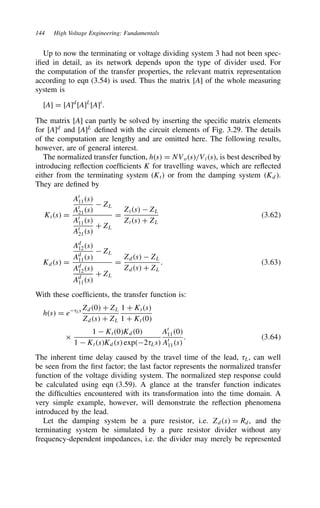 144 High Voltage Engineering: Fundamentals
Up to now the terminating or voltage dividing system 3 had not been spec-
ified in detail, as its network depends upon the type of divider used. For
the computation of the transfer properties, the relevant matrix representation
according to eqn (3.54) is used. Thus the matrix [A] of the whole measuring
system is
[A] D [A]d
[A]L
[A]t
.
The matrix [A] can partly be solved by inserting the specific matrix elements
for [A]d
and [A]L
defined with the circuit elements of Fig. 3.29. The details
of the computation are lengthy and are omitted here. The following results,
however, are of general interest.
The normalized transfer function, hs D NVos/Vis, is best described by
introducing reflection coefficients K for travelling waves, which are reflected
either from the terminating system (Kt) or from the damping system Kd.
They are defined by
Kts D
At
11s
At
21s
 ZL
At
11s
At
21s
C ZL
D
Zts  ZL
Zts C ZL
3.62
Kds D
Ad
12s
Ad
11s
 ZL
Ad
12s
Ad
11s
C ZL
D
Zds  ZL
Zds C ZL
. 3.63
With these coefficients, the transfer function is:
hs D e8Ls Zd0 C ZL
Zds C ZL
1 C Kts
1 C Kt0
ð
1  Kt0Kd0
1  KtsKds exp28Ls
At
110
At
11s
. 3.64
The inherent time delay caused by the travel time of the lead, 8L, can well
be seen from the first factor; the last factor represents the normalized transfer
function of the voltage dividing system. The normalized step response could
be calculated using eqn (3.59). A glance at the transfer function indicates
the difficulties encountered with its transformation into the time domain. A
very simple example, however, will demonstrate the reflection phenomena
introduced by the lead.
Let the damping system be a pure resistor, i.e. Zds D Rd, and the
terminating system be simulated by a pure resistor divider without any
frequency-dependent impedances, i.e. the divider may merely be represented
 