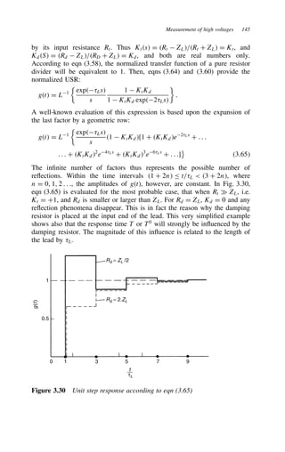 Measurement of high voltages 145
by its input resistance Rt. Thus Kts D Rt  ZL/Rt C ZL D Kt, and
KdS D Rd  ZL/RD C ZL D Kd, and both are real numbers only.
According to eqn (3.58), the normalized transfer function of a pure resistor
divider will be equivalent to 1. Then, eqns (3.64) and (3.60) provide the
normalized USR:
gt D L1

exp8Ls
s
1  KtKd
1  KtKd exp28Ls

.
A well-known evaluation of this expression is based upon the expansion of
the last factor by a geometric row:
gt D L1

exp8Ls
s
1  KtKd[1 C KtKde28Ls
C . . .
. . . C KtKd2
e48Ls
C KtKd3
e68Ls
C . . .]

3.65
The infinite number of factors thus represents the possible number of
reflections. Within the time intervals 1 C 2n t/8L  3 C 2n, where
n D 0, 1, 2 . . ., the amplitudes of gt, however, are constant. In Fig. 3.30,
eqn (3.65) is evaluated for the most probable case, that when Rt × ZL, i.e.
Kt D C1, and Rd is smaller or larger than ZL. For Rd D ZL, Kd D 0 and any
reflection phenomena disappear. This is in fact the reason why the damping
resistor is placed at the input end of the lead. This very simplified example
shows also that the response time T or T0
will strongly be influenced by the
damping resistor. The magnitude of this influence is related to the length of
the lead by 8L.
Rd = ZL /2
Rd = 2.ZL
1
0.5
0 1 3 5 7 9
g
(
t
)
t
τL
Figure 3.30 Unit step response according to eqn (3.65)
 
