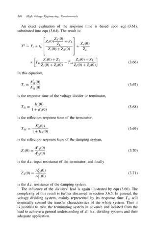 146 High Voltage Engineering: Fundamentals
An exact evaluation of the response time is based upon eqn (3.61),
substituted into eqn (3.64). The result is:
T0
D Tt C 8L




Zt0
Zd0
ZL
C ZL
Zt0 C Zd0



 C
Zd0
ZL
ð

Tkt
Zt0 C ZL
Zt0 C Zd0
 Tkd
Zd0 C ZL
Zt0 C Zd0

3.66
In this equation,
Tt D
At0
110
At
110
3.67
is the response time of the voltage divider or terminator,
Tkt D
K0
t0
1 C Kt0
3.68
is the reflection response time of the terminator,
Tkd D
K0
d0
1 C Kd0
3.69
is the reflection response time of the damping system,
Zt0 D
At
110
At
210
3.70
is the d.c. input resistance of the terminator, and finally
Zd0 D
Ad
120
Ad
110
3.71
is the d.c. resistance of the damping system.
The influence of the dividers’ lead is again illustrated by eqn (3.66). The
complexity of this result is further discussed in section 3.6.5. In general, the
voltage dividing system, mainly represented by its response time Tt, will
essentially control the transfer characteristics of the whole system. Thus it
is justified to treat the terminating system in advance and isolated from the
lead to achieve a general understanding of all h.v. dividing systems and their
adequate application.
 