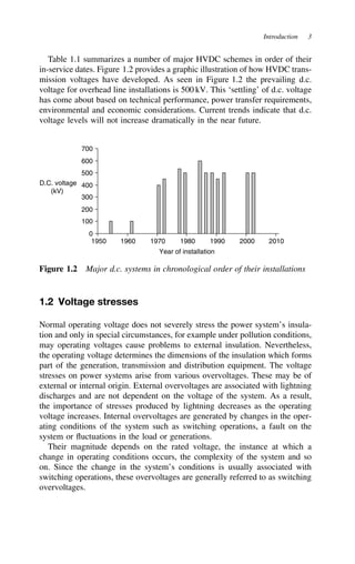 Introduction 3
Table 1.1 summarizes a number of major HVDC schemes in order of their
in-service dates. Figure 1.2 provides a graphic illustration of how HVDC trans-
mission voltages have developed. As seen in Figure 1.2 the prevailing d.c.
voltage for overhead line installations is 500 kV. This ‘settling’ of d.c. voltage
has come about based on technical performance, power transfer requirements,
environmental and economic considerations. Current trends indicate that d.c.
voltage levels will not increase dramatically in the near future.
0
100
200
300
400
500
600
700
1950 1960 1970 1980 1990 2000 2010
Year of installation
D.C. voltage
(kV)
Figure 1.2 Major d.c. systems in chronological order of their installations
1.2 Voltage stresses
Normal operating voltage does not severely stress the power system’s insula-
tion and only in special circumstances, for example under pollution conditions,
may operating voltages cause problems to external insulation. Nevertheless,
the operating voltage determines the dimensions of the insulation which forms
part of the generation, transmission and distribution equipment. The voltage
stresses on power systems arise from various overvoltages. These may be of
external or internal origin. External overvoltages are associated with lightning
discharges and are not dependent on the voltage of the system. As a result,
the importance of stresses produced by lightning decreases as the operating
voltage increases. Internal overvoltages are generated by changes in the oper-
ating conditions of the system such as switching operations, a fault on the
system or fluctuations in the load or generations.
Their magnitude depends on the rated voltage, the instance at which a
change in operating conditions occurs, the complexity of the system and so
on. Since the change in the system’s conditions is usually associated with
switching operations, these overvoltages are generally referred to as switching
overvoltages.
 