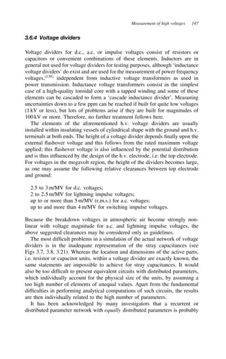 Measurement of high voltages 147
3.6.4 Voltage dividers
Voltage dividers for d.c., a.c. or impulse voltages consist of resistors or
capacitors or convenient combinations of these elements. Inductors are in
general not used for voltage dividers for testing purposes, although ‘inductance
voltage dividers’ do exist and are used for the measurement of power frequency
voltages,139
independent from inductive voltage transformers as used in
power transmission. Inductance voltage transformers consist in the simplest
case of a high-quality toroidal core with a tapped winding and some of these
elements can be cascaded to form a ‘cascade inductance divider’. Measuring
uncertainties down to a few ppm can be reached if built for quite low voltages
(1 kV or less), but lots of problems arise if they are built for magnitudes of
100 kV or more. Therefore, no further treatment follows here.
The elements of the aforementioned h.v. voltage dividers are usually
installed within insulating vessels of cylindrical shape with the ground and h.v.
terminals at both ends. The height of a voltage divider depends finally upon the
external flashover voltage and this follows from the rated maximum voltage
applied; this flashover voltage is also influenced by the potential distribution
and is thus influenced by the design of the h.v. electrode, i.e. the top electrode.
For voltages in the megavolt region, the height of the dividers becomes large,
as one may assume the following relative clearances between top electrode
and ground:
2.5 to 3 m/MV for d.c. voltages;
2 to 2.5 m/MV for lightning impulse voltages;
up to or more than 5 m/MV (r.m.s.) for a.c. voltages;
up to and more than 4 m/MV for switching impulse voltages.
Because the breakdown voltages in atmospheric air become strongly non-
linear with voltage magnitude for a.c. and lightning impulse voltages, the
above suggested clearances may be considered only as guidelines.
The most difficult problems in a simulation of the actual network of voltage
dividers is in the inadequate representation of the stray capacitances (see
Figs 3.7, 3.8, 3.21). Whereas the location and dimensions of the active parts,
i.e. resistor or capacitor units, within a voltage divider are exactly known, the
same statements are impossible to achieve for stray capacitances. It would
also be too difficult to present equivalent circuits with distributed parameters,
which individually account for the physical size of the units, by assuming a
too high number of elements of unequal values. Apart from the fundamental
difficulties in performing analytical computations of such circuits, the results
are then individually related to the high number of parameters.
It has been acknowledged by many investigators that a recurrent or
distributed parameter network with equally distributed parameters is probably
 