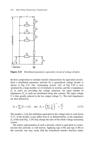 148 High Voltage Engineering: Fundamentals
V
Zq
′
Zl′
Zl′
Zl′
Zl′ V2
Zq
′
Zq
′
Zq
′
1 element
n
elements
Figure 3.31 Distributed parameter equivalent circuit of voltage dividers
the best compromise to simulate transfer characteristics by equivalent circuits.
Such a distributed parameter network for a generalized voltage divider is
shown in Fig. 3.31. Our ‘terminating system’ [A]t
of Fig. 3.29 is now
simulated by a large number (n) of elements or sections, and the n impedances
Z0
l in series are providing the voltage reduction. An equal number of
impedances Z0
q to earth are distributed along this column. The input voltage
V is thus greatly reduced to the low output voltage V2. The total impedances
are then defined by
Zl D

Z0
l D nZ0
l; and Zq D
 1
Z0
q
1
D
Z0
q
n
3.72
The number n is by this definition equivalent to the voltage ratio or scale factor
V/V2 of the divider; it may differ from N as defined before, as the impedance
Zd of the lead (Fig. 3.29) may change the ratio of the whole voltage measuring
system.
The matrix representation of such a network, which is equivalent to a trans-
mission line network, is well known. Applying eqn (3.56) and eqn (3.58) to
this network, one may easily find the normalized transfer function (index
 