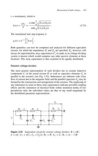 Measurement of high voltages 149
t D terminator), which is
hts D
nV2
V
D
n sinh
1
n

Zls/Zqs
sinh

Zls/Zqs
. 3.73
The normalized unit step response is
gtt D L1

1
s
hts

.
Both quantities can now be computed and analysed for different equivalent
circuits, for which the impedances Z0
l and Z0
q are specified. Z0
q, however, will
always be represented by stray capacitances C0
e to earth, as no voltage dividing
system is known which would comprise any other passive elements at these
locations. This stray capacitance is thus assumed to be equally distributed.
Resistor voltage dividers
The most general representation of such dividers has to assume inductive
components L0
of the actual resistor R0
as well as capacitive elements C0
p in
parallel to the resistors (see Fig. 3.32). Inductances are inherent with every
flow of current due to the magnetic field, and the parallel capacitors C0
p may be
formed by the construction and arrangement of the resistors. The neglecting of
any inductance in series to these stray capacitances indicates possible coupling
effects and the simulation of electrical fields within insulation media of low
permittivity only; the individual values are thus of any small magnitude by
the distributed parameter representation.
V
V2
R2
L2
R′ L′ R′ L′
C ′
p
C ′
e
C ′
p
C ′
p
C ′
e C ′
e
Figure 3.32 Equivalent circuit for resistor voltage dividers. R D nR0
;
L D nL0
; Ce D nC0
e; Cp D C0
p/n; R2 D R0
; L2 D L0
; R1 D n  1R0
 