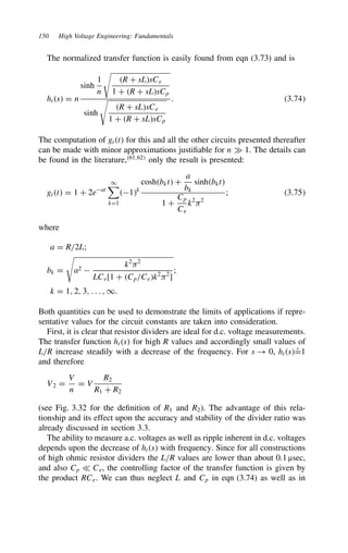 150 High Voltage Engineering: Fundamentals
The normalized transfer function is easily found from eqn (3.73) and is
hts D n
sinh
1
n

R C sLsCe
1 C R C sLsCp
sinh

R C sLsCe
1 C R C sLsCp
. 3.74
The computation of gtt for this and all the other circuits presented thereafter
can be made with minor approximations justifiable for n × 1. The details can
be found in the literature,61,62
only the result is presented:
gtt D 1 C 2eat
1

kD1
1k
coshbkt C
a
bk
sinhbkt
1 C
Cp
Ce
k2
)2
; 3.75
where
a D R/2L;
bk D

a2 
k2
)2
LCe[1 C Cp/Cek2
)2
]
;
k D 1, 2, 3, . . . , 1.
Both quantities can be used to demonstrate the limits of applications if repre-
sentative values for the circuit constants are taken into consideration.
First, it is clear that resistor dividers are ideal for d.c. voltage measurements.
The transfer function hts for high R values and accordingly small values of
L/R increase steadily with a decrease of the frequency. For s ! 0, hts O
D1
and therefore
V2 D
V
n
D V
R2
R1 C R2
(see Fig. 3.32 for the definition of R1 and R2). The advantage of this rela-
tionship and its effect upon the accuracy and stability of the divider ratio was
already discussed in section 3.3.
The ability to measure a.c. voltages as well as ripple inherent in d.c. voltages
depends upon the decrease of hts with frequency. Since for all constructions
of high ohmic resistor dividers the L/R values are lower than about 0.1 µsec,
and also Cp − Ce, the controlling factor of the transfer function is given by
the product RCe. We can thus neglect L and Cp in eqn (3.74) as well as in
 