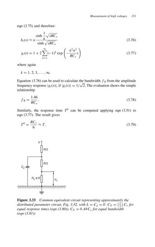 Measurement of high voltages 151
eqn (3.75) and therefore:
hts ³ n
sinh
1
n

sRCe
sinh

sRCe
3.76
gtt D 1 C 2
1

kD1
1k
exp 
k2
)2
RCe
t 3.77
where again
k D 1, 2, 3, . . . , 1.
Equation (3.76) can be used to calculate the bandwidth fB from the amplitude
frequency response jgtsj, if jgtsj D 1/
p
2. The evaluation shows the simple
relationship
fB D
1.46
RCe
. 3.78
Similarly, the response time T0
can be computed applying eqn (3.51) to
eqn (3.77). The result gives
T0
D
RCe
6
³ T. 3.79
V
R/2
R/2
V2
R2
R
CE
Figure 3.33 Common equivalent circuit representing approximately the
distributed parameter circuit, Fig. 3.32, with L D Cp D 0. CE D
2
3

Ce for
equal response times (eqn (3.80)). CE D 0.44Ce for equal bandwidth
(eqn (3.81))
 
