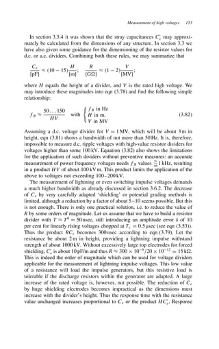Measurement of high voltages 153
In section 3.5.4 it was shown that the stray capacitances C0
e may approxi-
mately be calculated from the dimensions of any structure. In section 3.3 we
have also given some guidance for the dimensioning of the resistor values for
d.c. or a.c. dividers. Combining both these rules, we may summarize that
Ce
[pF]
³ 10  15
H
[m]
;
R
[G ]
³ 1  2
V
[MV]
;
where H equals the height of a divider, and V is the rated high voltage. We
may introduce these magnitudes into eqn (3.78) and find the following simple
relationship:
fB ³
50 . . . 150
HV
with

fB in Hz
H in m.
V in MV
3.82
Assuming a d.c. voltage divider for V D 1 MV, which will be about 3 m in
height, eqn (3.81) shows a bandwidth of not more than 50 Hz. It is, therefore,
impossible to measure d.c. ripple voltages with high-value resistor dividers for
voltages higher than some 100 kV. Equation (3.82) also shows the limitations
for the application of such dividers without preventive measures: an accurate
measurement of power frequency voltages needs fB values 
¾
D1 kHz, resulting
in a product HV of about 100 kV m. This product limits the application of the
above to voltages not exceeding 100–200 kV.
The measurement of lightning or even switching impulse voltages demands
a much higher bandwidth as already discussed in section 3.6.2. The decrease
of Ce by very carefully adapted ‘shielding’ or potential grading methods is
limited, although a reduction by a factor of about 5–10 seems possible. But this
is not enough. There is only one practical solution, i.e. to reduce the value of
R by some orders of magnitude. Let us assume that we have to build a resistor
divider with T ³ T0
D 50 nsec, still introducing an amplitude error υ of 10
per cent for linearly rising voltages chopped at Tc D 0.5 µsec (see eqn (3.53)).
Thus the product RCe becomes 300 nsec according to eqn (3.79). Let the
resistance be about 2 m in height, providing a lightning impulse withstand
strength of about 1000 kV. Without excessively large top electrodes for forced
shielding, C0
e is about 10 pF/m and thus R ³ 300 ð 109
/20 ð 1012
D 15 k .
This is indeed the order of magnitude which can be used for voltage dividers
applicable for the measurement of lightning impulse voltages. This low value
of a resistance will load the impulse generators, but this resistive load is
tolerable if the discharge resistors within the generator are adapted. A large
increase of the rated voltage is, however, not possible. The reduction of Ce
by huge shielding electrodes becomes impractical as the dimensions must
increase with the divider’s height. Thus the response time with the resistance
value unchanged increases proportional to Ce or the product HC0
e. Response
 