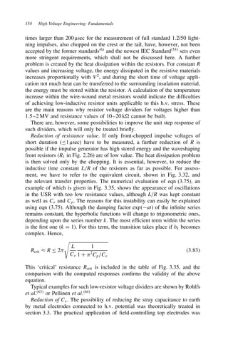 154 High Voltage Engineering: Fundamentals
times larger than 200 µsec for the measurement of full standard 1.2/50 light-
ning impulses, also chopped on the crest or the tail, have, however, not been
accepted by the former standards6
and the newest IEC Standard53
sets even
more stringent requirements, which shall not be discussed here. A further
problem is created by the heat dissipation within the resistors. For constant R
values and increasing voltage, the energy dissipated in the resistive materials
increases proportionally with V2
, and during the short time of voltage appli-
cation not much heat can be transferred to the surrounding insulation material,
the energy must be stored within the resistor. A calculation of the temperature
increase within the wire-wound metal resistors would indicate the difficulties
of achieving low-inductive resistor units applicable to this h.v. stress. These
are the main reasons why resistor voltage dividers for voltages higher than
1.5–2 MV and resistance values of 10–20 k cannot be built.
There are, however, some possibilities to improve the unit step response of
such dividers, which will only be treated briefly.
Reduction of resistance value. If only front-chopped impulse voltages of
short duration ( 1 µsec) have to be measured, a further reduction of R is
possible if the impulse generator has high stored energy and the waveshaping
front resistors (R1 in Fig. 2.26) are of low value. The heat dissipation problem
is then solved only by the chopping. It is essential, however, to reduce the
inductive time constant L/R of the resistors as far as possible. For assess-
ment, we have to refer to the equivalent circuit, shown in Fig. 3.32, and
the relevant transfer properties. The numerical evaluation of eqn (3.75), an
example of which is given in Fig. 3.35, shows the appearance of oscillations
in the USR with too low resistance values, although L/R was kept constant
as well as Ce and Cp. The reasons for this instability can easily be explained
using eqn (3.75). Although the damping factor expat) of the infinite series
remains constant, the hyperbolic functions will change to trigonometric ones,
depending upon the series number k. The most efficient term within the series
is the first one (k D 1). For this term, the transition takes place if bk becomes
complex. Hence,
Rcrit ³ R 2)

L
Ce
1
1 C )2
Cp/Ce
3.83
This ‘critical’ resistance Rcrit is included in the table of Fig. 3.35, and the
comparison with the computed responses confirms the validity of the above
equation.
Typical examples for such low-resistor voltage dividers are shown by Rohlfs
et al.63
or Pellinen et al.64
Reduction of Ce. The possibility of reducing the stray capacitance to earth
by metal electrodes connected to h.v. potential was theoretically treated in
section 3.3. The practical application of field-controlling top electrodes was
 