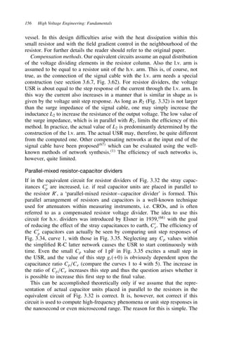 156 High Voltage Engineering: Fundamentals
vessel. In this design difficulties arise with the heat dissipation within this
small resistor and with the field gradient control in the neighbourhood of the
resistor. For further details the reader should refer to the original paper.
Compensation methods. Our equivalent circuits assume an equal distribution
of the voltage dividing elements in the resistor column. Also the l.v. arm is
assumed to be equal to a resistor unit of the h.v. arm. This is, of course, not
true, as the connection of the signal cable with the l.v. arm needs a special
construction (see section 3.6.7, Fig. 3.62). For resistor dividers, the voltage
USR is about equal to the step response of the current through the l.v. arm. In
this way the current also increases in a manner that is similar in shape as is
given by the voltage unit step response. As long as R2 (Fig. 3.32) is not larger
than the surge impedance of the signal cable, one may simply increase the
inductance L2 to increase the resistance of the output voltage. The low value of
the surge impedance, which is in parallel with R2, limits the efficiency of this
method. In practice, the actual value of L2 is predominantly determined by the
construction of the l.v. arm. The actual USR may, therefore, be quite different
from the computed one. Other compensating networks at the input end of the
signal cable have been proposed67
which can be evaluated using the well-
known methods of network synthesis.1
The efficiency of such networks is,
however, quite limited.
Parallel-mixed resistor-capacitor dividers
If in the equivalent circuit for resistor dividers of Fig. 3.32 the stray capac-
itances C0
p are increased, i.e. if real capacitor units are placed in parallel to
the resistor R0
, a ‘parallel-mixed resistor–capacitor divider’ is formed. This
parallel arrangement of resistors and capacitors is a well-known technique
used for attenuators within measuring instruments, i.e. CROs, and is often
referred to as a compensated resistor voltage divider. The idea to use this
circuit for h.v. dividers was introduced by Elsner in 1939,68
with the goal
of reducing the effect of the stray capacitances to earth, C0
e. The efficiency of
the C0
p capacitors can actually be seen by comparing unit step responses of
Fig. 3.34, curve 1, with those in Fig. 3.35. Neglecting any Cp values within
the simplified R-C latter network causes the USR to start continuously with
time. Even the small Cp value of 1 pF in Fig. 3.35 excites a small step in
the USR, and the value of this step gtC0 is obviously dependent upon the
capacitance ratio Cp/Ce (compare the curves 1 to 4 with 5). The increase in
the ratio of Cp/Ce increases this step and thus the question arises whether it
is possible to increase this first step to the final value.
This can be accomplished theoretically only if we assume that the repre-
sentation of actual capacitor units placed in parallel to the resistors in the
equivalent circuit of Fig. 3.32 is correct. It is, however, not correct if this
circuit is used to compute high-frequency phenomena or unit step responses in
the nanosecond or even microsecond range. The reason for this is simple. The
 