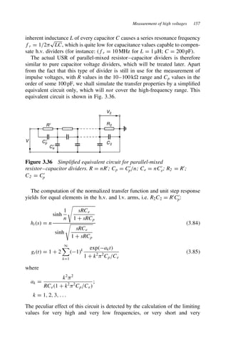 Measurement of high voltages 157
inherent inductance L of every capacitor C causes a series resonance frequency
fr D 1/2)
p
LC, which is quite low for capacitance values capable to compen-
sate h.v. dividers (for instance: (fr D 10 MHz for L D 1 µH; C D 200 pF).
The actual USR of parallel-mixed resistor–capacitor dividers is therefore
similar to pure capacitor voltage dividers, which will be treated later. Apart
from the fact that this type of divider is still in use for the measurement of
impulse voltages, with R values in the 10–100 k range and Cp values in the
order of some 100 pF, we shall simulate the transfer properties by a simplified
equivalent circuit only, which will not cover the high-frequency range. This
equivalent circuit is shown in Fig. 3.36.
R′
V2
R2
C2
Cp
′
Ce
′
V
Figure 3.36 Simplified equivalent circuit for parallel-mixed
resistor–capacitor dividers. R D nR0
; Cp D C0
p/n; Ce D nC0
e; R2 D R0
;
C2 D C0
p
The computation of the normalized transfer function and unit step response
yields for equal elements in the h.v. and l.v. arms, i.e. R2C2 D R0
C0
p:
hts D n
sinh
1
n

sRCe
1 C sRCp
sinh

sRCe
1 C sRCp
3.84
gtt D 1 C 2
1

kD1
1k expakt
1 C k2
)2
Cp/Ce
3.85
where
ak D
k2
)2
RCe1 C k2
)2
Cp/Ce
;
k D 1, 2, 3, . . .
The peculiar effect of this circuit is detected by the calculation of the limiting
values for very high and very low frequencies, or very short and very
 