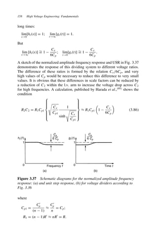 158 High Voltage Engineering: Fundamentals
long times:
lim
s!0
[hts] D 1; lim
t!1
[gtt] D 1.
But
lim
s!1
[hts] ¾
D 1 
Ce
6Cp
; lim
t!0
[gtt] ¾
D 1 
Ce
6Cp
.
A sketch of the normalized amplitude frequency response and USR in Fig. 3.37
demonstrates the response of this dividing system to different voltage ratios.
The difference of these ratios is formed by the relation Ce/6Cp, and very
high values of Cp would be necessary to reduce this difference to very small
values. It is obvious that these differences in scale factors can be reduced by
a reduction of C2 within the l.v. arm to increase the voltage drop across C2
for high frequencies. A calculation, published by Harada et al.,69
shows the
condition
R2C2 D R1Cp1












Ce
Cp1
1
sinh

Ce
Cp1











³ R1Cp1

1 
Ce
6Cp

3.86
ht (f ) gt (t)
1
0
(a) (b)
1
0
Frequency f Time t
Ce
6 Cp
Ce
6 Cp
Figure 3.37 Schematic diagrams for the normalized amplitude frequency
response: (a) and unit step response, (b) for voltage dividers according to
Fig. 3.36
where
Cp1 D
C0
p
n  1
³
C0
p
n
D Cp;
R1 D n  1R0
³ nR0
D R.
 