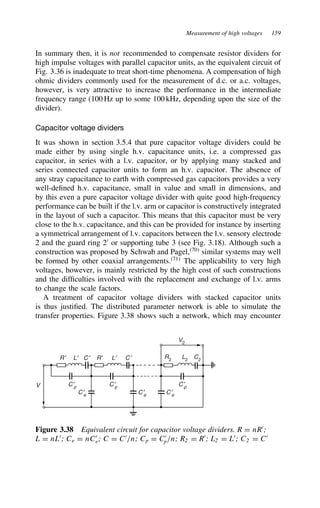 Measurement of high voltages 159
In summary then, it is not recommended to compensate resistor dividers for
high impulse voltages with parallel capacitor units, as the equivalent circuit of
Fig. 3.36 is inadequate to treat short-time phenomena. A compensation of high
ohmic dividers commonly used for the measurement of d.c. or a.c. voltages,
however, is very attractive to increase the performance in the intermediate
frequency range (100 Hz up to some 100 kHz, depending upon the size of the
divider).
Capacitor voltage dividers
It was shown in section 3.5.4 that pure capacitor voltage dividers could be
made either by using single h.v. capacitance units, i.e. a compressed gas
capacitor, in series with a l.v. capacitor, or by applying many stacked and
series connected capacitor units to form an h.v. capacitor. The absence of
any stray capacitance to earth with compressed gas capacitors provides a very
well-defined h.v. capacitance, small in value and small in dimensions, and
by this even a pure capacitor voltage divider with quite good high-frequency
performance can be built if the l.v. arm or capacitor is constructively integrated
in the layout of such a capacitor. This means that this capacitor must be very
close to the h.v. capacitance, and this can be provided for instance by inserting
a symmetrical arrangement of l.v. capacitors between the l.v. sensory electrode
2 and the guard ring 20
or supporting tube 3 (see Fig. 3.18). Although such a
construction was proposed by Schwab and Pagel,70
similar systems may well
be formed by other coaxial arrangements.71
The applicability to very high
voltages, however, is mainly restricted by the high cost of such constructions
and the difficulties involved with the replacement and exchange of l.v. arms
to change the scale factors.
A treatment of capacitor voltage dividers with stacked capacitor units
is thus justified. The distributed parameter network is able to simulate the
transfer properties. Figure 3.38 shows such a network, which may encounter
V2
V
R2 L2 C2
C ′
p
C ′
p
R ′ C ′ C ′
R′
L′ L′
C ′
p
C ′
e
C ′
e
C ′
e
Figure 3.38 Equivalent circuit for capacitor voltage dividers. R D nR0
;
L D nL0
; Ce D nC0
e; C D C0
/n; Cp D C0
p/n; R2 D R0
; L2 D L0
; C2 D C0
 