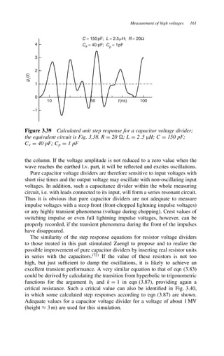 Measurement of high voltages 161
4
3
2
1
0
10 50 100
t(ns)
−1
C = 150pF; L = 2.5mH; R = 20Ω
Ce = 40 pF; Cp = 1pF
g
t
(
t
)
Figure 3.39 Calculated unit step response for a capacitor voltage divider;
the equivalent circuit is Fig. 3.38. R D 20 ; L D 2.5 µH; C D 150 pF;
Ce D 40 pF; Cp D 1 pF
the column. If the voltage amplitude is not reduced to a zero value when the
wave reaches the earthed l.v. part, it will be reflected and excites oscillations.
Pure capacitor voltage dividers are therefore sensitive to input voltages with
short rise times and the output voltage may oscillate with non-oscillating input
voltages. In addition, such a capacitance divider within the whole measuring
circuit, i.e. with leads connected to its input, will form a series resonant circuit.
Thus it is obvious that pure capacitor dividers are not adequate to measure
impulse voltages with a steep front (front-chopped lightning impulse voltages)
or any highly transient phenomena (voltage during chopping). Crest values of
switching impulse or even full lightning impulse voltages, however, can be
properly recorded, if the transient phenomena during the front of the impulses
have disappeared.
The similarity of the step response equations for resistor voltage dividers
to those treated in this part stimulated Zaengl to propose and to realize the
possible improvement of pure capacitor dividers by inserting real resistor units
in series with the capacitors.72
If the value of these resistors is not too
high, but just sufficient to damp the oscillations, it is likely to achieve an
excellent transient performance. A very similar equation to that of eqn (3.83)
could be derived by calculating the transition from hyperbolic to trigonometric
functions for the argument bk and k D 1 in eqn (3.87), providing again a
critical resistance. Such a critical value can also be identified in Fig. 3.40,
in which some calculated step responses according to eqn (3.87) are shown.
Adequate values for a capacitor voltage divider for a voltage of about 1 MV
(height ³ 3 m) are used for this simulation.
 