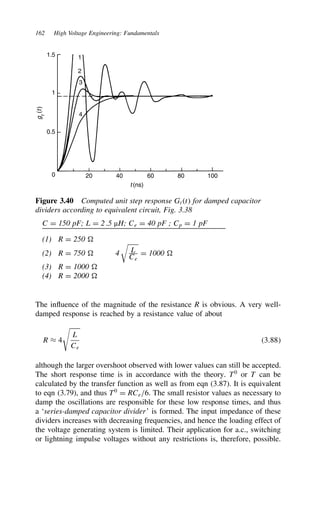 162 High Voltage Engineering: Fundamentals
1.5
1
4
3
2
1
0.5
0 20
t (ns)
g
t
(
t
)
40 60 80 100
Figure 3.40 Computed unit step response Gtt for damped capacitor
dividers according to equivalent circuit, Fig. 3.38
C D 150 pF; L D 2.5 µH; Ce D 40 pF ; Cp D 1 pF
(1) R D 250
(2) R D 750 4
#
L
Ce
D 1000
(3) R D 1000
(4) R D 2000
The influence of the magnitude of the resistance R is obvious. A very well-
damped response is reached by a resistance value of about
R ³ 4

L
Ce
3.88
although the larger overshoot observed with lower values can still be accepted.
The short response time is in accordance with the theory. T0
or T can be
calculated by the transfer function as well as from eqn (3.87). It is equivalent
to eqn (3.79), and thus T0
D RCe/6. The small resistor values as necessary to
damp the oscillations are responsible for these low response times, and thus
a ‘series-damped capacitor divider’ is formed. The input impedance of these
dividers increases with decreasing frequencies, and hence the loading effect of
the voltage generating system is limited. Their application for a.c., switching
or lightning impulse voltages without any restrictions is, therefore, possible.
 