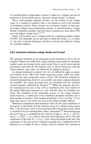 Measurement of high voltages 163
If a parallel branch of high ohmic resistors is added, d.c. voltages can also be
measured as shown before and an ‘universal voltage divider’ is formed.
These ‘series-damped capacitor dividers’ are not limited in the voltage
range, as a stacking of capacitor units is not limited as well as the insertion
of distributed resistors. These resistors are not heavily loaded, as only tran-
sient input voltages cause displacement currents. A ‘general-purpose’ voltage
divider is therefore available, and have been in general use since about 1970
up to the highest voltage levels.54,122
Figure 3.41(a) shows such a voltage divider for a lightning impulse voltage
of 6 MV. The electrodes are not provided to shield the divider, i.e. to reduce
Ce, but only to prevent discharges and thus to increase the flashover voltage
for switching impulses.
3.6.5 Interaction between voltage divider and its lead
The analytical treatment of our measuring system presented so far is not yet
complete. Whereas the USR of the voltage dividers could readily be calculated,
similar results are missing for the entire circuit. Now it can be shown that the
generalized expression for the response time T and its interaction with the
circuit elements, eqn (3.66), can effectively be applied in practice.
As already mentioned in section 3.6.3, it is too difficult to apply an analyt-
ical solution to the USR of the whole measuring system, which was repre-
sented by the ‘three-component system’ of Fig. 3.29. Numerical solutions by
advanced programming, however, are possible, and many computer programs
are available. The results presented here are calculated with the ‘transient
network program’ published by Dommel.73
Within this program, the loss-
less transmission line (see 2, Fig. 3.29) is simulated by the exact solution of
the partial differential equations of a line and thus does not introduce any
errors. The simulation of the terminating system, i.e. the voltage dividers,
needs, however, a subdivision of the distributed parameter networks into a
finite number of sections. If the number of elements n (for n see Fig. 3.31) is
larger than about 5, the results are close to the infinite number solution.
Numerical computations need numerical values for the surge impedance of
the lead ZL to the divider. For the common set-up of a voltage testing system
(Fig. 3.22), this lead is more or less horizontal above the ground return, which
is assumed to be an extended plane. Many experiments50
demonstrated that
the travel time 8L is controlled by the velocity of light c0. As ZL D
p
LL/CL
and 8L D
p
LLCL D l/c0, with LL being the total inductance and CL the total
capacitance of this lead, ZL D l/c0CL, with l being the length of the lead. The
capacitance of the lead can be computed assuming that a cylindrical lead of
diameter d is at height H above a plane, which is earthed. The well-known
 