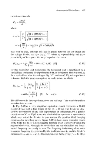 Measurement of high voltages 165
capacitance formula
CL D
2)ε0l
A
;
where
A D ln



2l
d
$
%
%
%


f1 C 2H/l2g  1

f1 C 2H/l2g C 1



D ln

4H
d

 ln
1
2
1 C

1 C 2H/l2
may well be used, although this lead is placed between the test object and
the voltage divider. As c0 D ε0?00.5
, where ε0 D permittivity and ?0 D
permeability of free space, the surge impedance becomes
ZLhor D A
1
2)
#
?0
ε0
D 60 ð Al, d, H [ ] 3.89
for this horizontal lead. Sometimes, the horizontal lead is lengthened by a
vertical lead to measure the experimental USR of the system. Thus we need ZL
for a vertical lead also. According to Fig. 3.22 and eqn (3.33), this capacitance
is known. With the same assumptions as made above, we obtain
ZLvert D
1
2)
#
?0
ε0
ln

2l
d

4s C l
4s C 3l


³ 60 ln

1.15l
d

[ ] for s − l. 3.90
The differences in the surge impedances are not large if the usual dimensions
are taken into account.
In Fig. 3.42(a), a very simplified equivalent circuit represents a 20-k
resistor divider with a lead length of 3 m (8L D 10 ns). The divider is ideal-
ized by the omission of any stray capacitances or inductances, but a parallel
capacitance of Ct D 50 pF across the whole divider represents a top electrode
which may shield the divider. A pure resistor Rd provides ideal damping
conditions for travelling waves. Figure 3.42(b) shows some computed results
of the USR. For Rd D 0, no noticeable damping effect is observed within the
exposed time scale. Although the oscillations are non-sinusoidal, the funda-
mental frequency can clearly be seen. This frequency is obviously close to the
resonance frequency fr, generated by the lead inductance LL and the divider’s
capacitance Ct. As LL D ZL8L, this inductance is 3 µH, giving fr D 13 MHz.
 