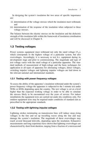 Introduction 5
In designing the system’s insulation the two areas of specific importance
are:
(i) determination of the voltage stresses which the insulation must withstand,
and
(ii) determination of the response of the insulation when subjected to these
voltage stresses.
The balance between the electric stresses on the insulation and the dielectric
strength of this insulation falls within the framework of insulation coordination
and will be discussed in Chapter 8.
1.3 Testing voltages
Power systems equipment must withstand not only the rated voltage (Vm),
which corresponds to the highest voltage of a particular system, but also
overvoltages. Accordingly, it is necessary to test h.v. equipment during its
development stage and prior to commissioning. The magnitude and type of
test voltage varies with the rated voltage of a particular apparatus. The stan-
dard methods of measurement of high-voltage and the basic techniques for
application to all types of apparatus for alternating voltages, direct voltages,
switching impulse voltages and lightning impulse voltages are laid down in
the relevant national and international standards.
1.3.1 Testing with power frequency voltages
To assess the ability of the apparatus’s insulation withstand under the system’s
power frequency voltage the apparatus is subjected to the 1-minute test under
50 Hz or 60 Hz depending upon the country. The test voltage is set at a level
higher than the expected working voltage in order to be able to simulate
the stresses likely to be encountered over the years of service. For indoor
installations the equipment tests are carried out under dry conditions only. For
outdoor equipment tests may be required under conditions of standard rain as
prescribed in the appropriate standards.
1.3.2 Testing with lightning impulse voltages
Lightning strokes terminating on transmission lines will induce steep rising
voltages in the line and set up travelling waves along the line and may
damage the system’s insulation. The magnitude of these overvoltages may
reach several thousand kilovolts, depending upon the insulation. Exhaustive
measurements and long experience have shown that lightning overvoltages are
characterized by short front duration, ranging from a fraction of a microsecond
 