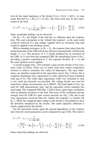 Measurement of high voltages 167
term for the input impedance of the divider Zts D Rt/l C sRtCt, we may
easily find that Tkt D RtCt/1 C ZL/Rt). The final result may be best repre-
sented in the form
T D T0
 8L D
1
1 C Rd/Rt

RdCt  8L

1 
ZL
Rt
 
1 
Rd
ZL

. 3.91
Some remarkable findings can be observed.
For Rd D ZL, the length of the lead has no influence upon the response
time. This case corresponds to the ‘infinite line response’, as the same result
would be achieved if a step voltage supplied from an extremely long lead
would be applied to the dividing system.
With no damping resistance, or Rd  ZL, the response time taken from the
actual beginning of the USR will always decrease proportionally with the lead
length l D 8Lc0. This decrease of T is clearly produced by an overshoot of
the USR. As is seen from the computed USR, the determining factor is RdCt
providing a positive contribution to T. For capacitor dividers, Rt ! 1 and
the same equation can be applied.
A second example (Fig. 3.43) simulates a pure resistor divider of low resis-
tance value (2.32 k ), which was in reality built from carbon composition
resistors to achieve extremely low values of inductances. The stray induc-
tances are therefore neglected in the equivalent circuit (Fig. 3.43(a)), but it
comprises distributed stray capacitances to earth, which have been calculated
with eqn (3.33). The small input capacitance (5 pF) was estimated as only
a very small top electrode was provided. The voltage divider was used for
steep-front voltage measurements up to 800 kV. The lead length of 6 m was
used for USR measurements only, and the equivalent circuit simulates this
lead length. The computed USR (Fig. 3.43(b)) shows again larger oscillations
with no damping resistance in the lead. The traces of the oscillations deviate
strongly from the USR of a pure resistor network (see Fig. 3.30), due to the
stray capacitances involved. Only the ‘infinite line response’ is smooth. For
Rd D 100 , the computed input voltage of the divider is also plotted to show
the distortion introduced by the divider. The small capacitive reflection is
mostly suppressed by the divider.
For this equivalent circuit, again the general dependency of the response
time from the circuit parameters can be computed by eqn (3.66). The result is
T D T0
 8L D
1
1 C Rd/Rt
ð

RtCe
6
C Rd

Cp C
Ce
2

 8L

1 
ZL
Rt
 
1 
Rd
ZL

. 3.92
Some interesting findings are observed.
 