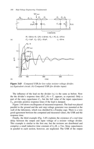168 High Voltage Engineering: Fundamentals
Rd
Rd = 0
(gt) input
(gt) input
ZL ; τL
R′
t = 232 Ω; R′
t = 2.32 kΩ ; R′
t; ZL = 272 Ω
τL = 20 ns
Rt = ∑ Re 
C ′
e = 5 pF; C ′
e = 25 pF;
Ce = ∑
Cp
R2 gt (t)
(5 pF)
5 elements
100 Ω
1.5
0.5
0 20 100 300
t (ns)
g
t
(
t
)
500
1
272 Ω
500 Ω
R′t
C′
e
C ′
e
R′t
R′t R′t −R2
(a)
(b)
Figure 3.43 Computed USR for low-value resistor voltage divider.
(a) Equivalent circuit. (b) Computed USR (for divider input)
The influence of the lead on the divider (8L) is the same as before. Now
the the divider’s response time (RtCe/6 D Tt appears, as expected. Only a
part of the stray capacitance Ce, but the full value of the input capacitance
Cp, provides positive response times if the lead is damped.
Figure 3.44 shows oscillograms of measured responses. The lead was placed
parallel to the ground and the unit step voltage generator was mounted at the
wall of the laboratory, which was shielded by a Faraday cage. There is a very
good agreement between the computed and measured values, the USR and the
response time.
Finally, the third example (Fig. 3.45) explains the existence of a real time
delay between the output and input voltage of a resistor voltage divider.
This example is similar to the first one, but the resistors are distributed and
comprise a small inductive time constant of Lt/Rt D 5 ns. Stray capacitances
in parallel to each section, however, are neglected. The USR of the output
 