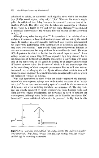 170 High Voltage Engineering: Fundamentals
calculated as before, an additional small negative term within the brackets
(eqn (3.92)) would appear, being RdLt/Rt2
. Whereas this term is negli-
gable, the additional time delay decreases the computed response time of the
dividers, RtCe/6. This effect may thus be taken into account by a reduction
of this value by a factor of 3/4, and for this some standards6
recommend
a theoretical contribution of the response time for resistor dividers according
to RtCe/8.
Although many other investigations54
have confirmed the validity of such
analytical treatments, a theoretical treatment alone will not satisfy the actual
needs. In practice, an experimentally performed step response measurement
has to prove the performance of the systems used, as insufficient constructions
may show worse results. There are still some unsolved problems inherent to
response measurements, but they shall not be treated here in detail. The most
difficult problem is related to the fact that the actual ‘input terminals’ of our
voltage measuring system (Fig. 3.22) are separated by a long distance due to
the dimensions of the test object. But the existence of a step voltage with a rise
time of one nanosecond or less cannot be defined by an electrostatic potential
difference between points the distance of which is in the metre-range, due
to the basic theory of electromagnetic phenomena. But we still may assume
that actual currents charging the test objects within a short but finite time will
produce a quasi-stationary field and through it a potential difference for which
the expression ‘voltage’ is justified.
With such restrictions in mind, which are usually neglected, the measure-
ment of the step response belongs now to the routine procedure of an ‘accep-
tance test’ for an ‘approved measuring system’ as used for the measurement
of lightning and even switching impulses, see reference 53. The step volt-
ages are usually produced by small generators for some hundred volts, and
some different circuit arrangements can nowadays be used to measure the
step response. Although some further details can be found in the relevant IEC
Standard,53
some additional information is presented in Fig. 3.46. In this
a
b
c
f
g
d
e
Rd
Figure 3.46 The unit step method. (a) To d.c. supply. (b) Charging resistor.
(c) Fast switch. (d) (Added) vertical lead. (e) High-voltage lead. (f) Voltage
divider. (g) To recording instrument
 