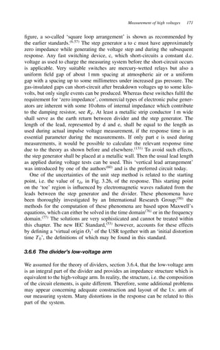 Measurement of high voltages 171
figure, a so-called ‘square loop arrangement’ is shown as recommended by
the earlier standards.6,57
The step generator a to c must have approximately
zero impedance while generating the voltage step and during the subsequent
response. Any fast switching device, c, which short-circuits a constant d.c.
voltage as used to charge the measuring system before the short-circuit occurs
is applicable. Very suitable switches are mercury-wetted relays but also a
uniform field gap of about 1 mm spacing at atmospheric air or a uniform
gap with a spacing up to some millimetres under increased gas pressure. The
gas-insulated gaps can short-circuit after breakdown voltages up to some kilo-
volts, but only single events can be produced. Whereas these switches fulfil the
requirement for ‘zero impedance’, commercial types of electronic pulse gener-
ators are inherent with some 10 ohms of internal impedance which contribute
to the damping resistor, see Rd. At least a metallic strip conductor 1 m wide
shall serve as the earth return between divider and the step generator. The
length of the lead, represented by d and e, shall be equal to the length as
used during actual impulse voltage measurement, if the response time is an
essential parameter during the measurements. If only part e is used during
measurements, it would be possible to calculate the relevant response time
due to the theory as shown before and elsewhere.131
To avoid such effects,
the step generator shall be placed at a metallic wall. Then the usual lead length
as applied during voltage tests can be used. This ‘vertical lead arrangement’
was introduced by one of the authors60
and is the preferred circuit today.
One of the uncertainties of the unit step method is related to the starting
point, i.e. the value of 8de in Fig. 3.26, of the response. This starting point
on the ‘toe’ region is influenced by electromagnetic waves radiated from the
leads between the step generator and the divider. These phenomena have
been thoroughly investigated by an International Research Group;50
the
methods for the computation of these phenomena are based upon Maxwell’s
equations, which can either be solved in the time domain76
or in the frequency
domain.77
The solutions are very sophisticated and cannot be treated within
this chapter. The new IEC Standard,53
however, accounts for these effects
by defining a ‘virtual origin O1’ of the USR together with an ‘initial distortion
time T0’, the definitions of which may be found in this standard.
3.6.6 The divider’s low-voltage arm
We assumed for the theory of dividers, section 3.6.4, that the low-voltage arm
is an integral part of the divider and provides an impedance structure which is
equivalent to the high-voltage arm. In reality, the structure, i.e. the composition
of the circuit elements, is quite different. Therefore, some additional problems
may appear concerning adequate construction and layout of the l.v. arm of
our measuring system. Many distortions in the response can be related to this
part of the system.
 