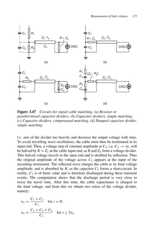 Measurement of high voltages 173
R1
R = Zk R = Zk
C1
R2
Ck
(a) (b)
(c) (d)
Zk ; τk
C2
R3
C4
R4
C1
C2
C1
Zk ; Ck
Zk; Ck Zk; Ck
(Zk− R2
)
C2
R1
C1
R2
C2
CRO CRO
CRO CRO
Figure 3.47 Circuits for signal cable matching. (a) Resistor or
parallel-mixed capacitor-dividers. (b) Capacitor dividers, simple matching.
(c) Capacitor dividers, compensated matching. (d) Damped capacitor divider,
simple matching
l.v. arm of the divider too heavily and decrease the output voltage with time.
To avoid travelling wave oscillations, the cable must then be terminated at its
input end. Then, a voltage step of constant amplitude at C2, i.e. C2 ! 1, will
be halved by R D Zk at the cable input end, as R and Zk form a voltage divider.
This halved voltage travels to the open end and is doubled by reflection. Thus
the original amplitude of the voltage across C2 appears at the input of the
recording instrument. The reflected wave charges the cable to its final voltage
amplitude, and is absorbed by R, as the capacitor C2 forms a short-circuit. In
reality, C2 is of finite value and is therefore discharged during these transient
events. The computation shows that the discharge period is very close to
twice the travel time. After this time, the cable capacitance is charged to
the final voltage, and from this we obtain two ratios of the voltage divider,
namely:
no D
C1 C C2
C1
for t D 0;
ne D
C1 C C2 C Ck
C1
for t ½ 28k.
 