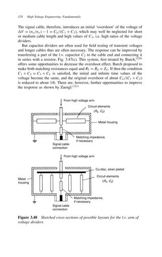 174 High Voltage Engineering: Fundamentals
The signal cable, therefore, introduces an initial ‘overshoot’ of the voltage of
V D ne/no  1 D Ck/C1 C C2, which may well be neglected for short
or medium cable length and high values of C2, i.e. high ratios of the voltage
dividers.
But capacitor dividers are often used for field testing of transient voltages
and longer cables thus are often necessary. The response can be improved by
transferring a part of the l.v. capacitor C2 to the cable end and connecting it
in series with a resistor, Fig. 3.47(c). This system, first treated by Burch,120
offers some opportunities to decrease the overshoot effect. Burch proposed to
make both matching resistances equal and R3 D R4 D Zk. If then the condition
C1 C C2 D C3 C Ck is satisfied, the initial and infinite time values of the
voltage become the same, and the original overshoot of about Ck/Cl C C2
is reduced to about 1/6. There are, however, further opportunities to improve
the response as shown by Zaengl.121
From high voltage arm
From high voltage arm
Circuit elements
(R2, C2)
Circuit elements
(R2, C2)
Metal housing
Metal
housing
Matching impedance,
if necessary
Matching impedance,
if necessary
Signal cable
connection
Signal cable
connection
Cu-disc, silver plated
Figure 3.48 Sketched cross-sections of possible layouts for the l.v. arm of
voltage dividers
 