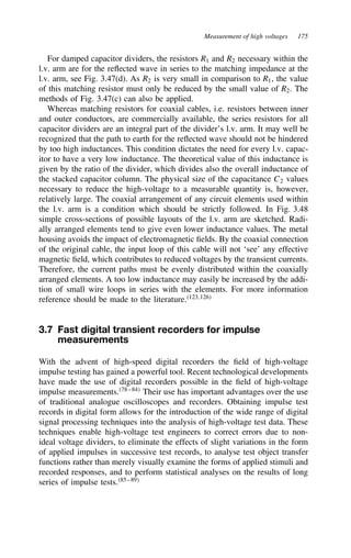 Measurement of high voltages 175
For damped capacitor dividers, the resistors R1 and R2 necessary within the
l.v. arm are for the reflected wave in series to the matching impedance at the
l.v. arm, see Fig. 3.47(d). As R2 is very small in comparison to R1, the value
of this matching resistor must only be reduced by the small value of R2. The
methods of Fig. 3.47(c) can also be applied.
Whereas matching resistors for coaxial cables, i.e. resistors between inner
and outer conductors, are commercially available, the series resistors for all
capacitor dividers are an integral part of the divider’s l.v. arm. It may well be
recognized that the path to earth for the reflected wave should not be hindered
by too high inductances. This condition dictates the need for every l.v. capac-
itor to have a very low inductance. The theoretical value of this inductance is
given by the ratio of the divider, which divides also the overall inductance of
the stacked capacitor column. The physical size of the capacitance C2 values
necessary to reduce the high-voltage to a measurable quantity is, however,
relatively large. The coaxial arrangement of any circuit elements used within
the l.v. arm is a condition which should be strictly followed. In Fig. 3.48
simple cross-sections of possible layouts of the l.v. arm are sketched. Radi-
ally arranged elements tend to give even lower inductance values. The metal
housing avoids the impact of electromagnetic fields. By the coaxial connection
of the original cable, the input loop of this cable will not ‘see’ any effective
magnetic field, which contributes to reduced voltages by the transient currents.
Therefore, the current paths must be evenly distributed within the coaxially
arranged elements. A too low inductance may easily be increased by the addi-
tion of small wire loops in series with the elements. For more information
reference should be made to the literature.123,126
3.7 Fast digital transient recorders for impulse
measurements
With the advent of high-speed digital recorders the field of high-voltage
impulse testing has gained a powerful tool. Recent technological developments
have made the use of digital recorders possible in the field of high-voltage
impulse measurements.78–84
Their use has important advantages over the use
of traditional analogue oscilloscopes and recorders. Obtaining impulse test
records in digital form allows for the introduction of the wide range of digital
signal processing techniques into the analysis of high-voltage test data. These
techniques enable high-voltage test engineers to correct errors due to non-
ideal voltage dividers, to eliminate the effects of slight variations in the form
of applied impulses in successive test records, to analyse test object transfer
functions rather than merely visually examine the forms of applied stimuli and
recorded responses, and to perform statistical analyses on the results of long
series of impulse tests.85–89
 