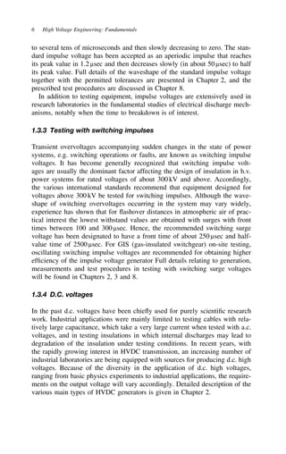 6 High Voltage Engineering: Fundamentals
to several tens of microseconds and then slowly decreasing to zero. The stan-
dard impulse voltage has been accepted as an aperiodic impulse that reaches
its peak value in 1.2 µsec and then decreases slowly (in about 50 µsec) to half
its peak value. Full details of the waveshape of the standard impulse voltage
together with the permitted tolerances are presented in Chapter 2, and the
prescribed test procedures are discussed in Chapter 8.
In addition to testing equipment, impulse voltages are extensively used in
research laboratories in the fundamental studies of electrical discharge mech-
anisms, notably when the time to breakdown is of interest.
1.3.3 Testing with switching impulses
Transient overvoltages accompanying sudden changes in the state of power
systems, e.g. switching operations or faults, are known as switching impulse
voltages. It has become generally recognized that switching impulse volt-
ages are usually the dominant factor affecting the design of insulation in h.v.
power systems for rated voltages of about 300 kV and above. Accordingly,
the various international standards recommend that equipment designed for
voltages above 300 kV be tested for switching impulses. Although the wave-
shape of switching overvoltages occurring in the system may vary widely,
experience has shown that for flashover distances in atmospheric air of prac-
tical interest the lowest withstand values are obtained with surges with front
times between 100 and 300 µsec. Hence, the recommended switching surge
voltage has been designated to have a front time of about 250 µsec and half-
value time of 2500 µsec. For GIS (gas-insulated switchgear) on-site testing,
oscillating switching impulse voltages are recommended for obtaining higher
efficiency of the impulse voltage generator Full details relating to generation,
measurements and test procedures in testing with switching surge voltages
will be found in Chapters 2, 3 and 8.
1.3.4 D.C. voltages
In the past d.c. voltages have been chiefly used for purely scientific research
work. Industrial applications were mainly limited to testing cables with rela-
tively large capacitance, which take a very large current when tested with a.c.
voltages, and in testing insulations in which internal discharges may lead to
degradation of the insulation under testing conditions. In recent years, with
the rapidly growing interest in HVDC transmission, an increasing number of
industrial laboratories are being equipped with sources for producing d.c. high
voltages. Because of the diversity in the application of d.c. high voltages,
ranging from basic physics experiments to industrial applications, the require-
ments on the output voltage will vary accordingly. Detailed description of the
various main types of HVDC generators is given in Chapter 2.
 