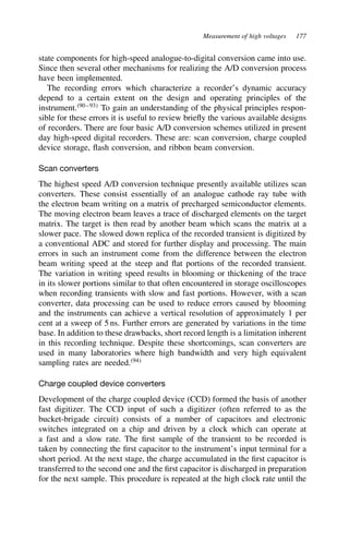 Measurement of high voltages 177
state components for high-speed analogue-to-digital conversion came into use.
Since then several other mechanisms for realizing the A/D conversion process
have been implemented.
The recording errors which characterize a recorder’s dynamic accuracy
depend to a certain extent on the design and operating principles of the
instrument.90–93
To gain an understanding of the physical principles respon-
sible for these errors it is useful to review briefly the various available designs
of recorders. There are four basic A/D conversion schemes utilized in present
day high-speed digital recorders. These are: scan conversion, charge coupled
device storage, flash conversion, and ribbon beam conversion.
Scan converters
The highest speed A/D conversion technique presently available utilizes scan
converters. These consist essentially of an analogue cathode ray tube with
the electron beam writing on a matrix of precharged semiconductor elements.
The moving electron beam leaves a trace of discharged elements on the target
matrix. The target is then read by another beam which scans the matrix at a
slower pace. The slowed down replica of the recorded transient is digitized by
a conventional ADC and stored for further display and processing. The main
errors in such an instrument come from the difference between the electron
beam writing speed at the steep and flat portions of the recorded transient.
The variation in writing speed results in blooming or thickening of the trace
in its slower portions similar to that often encountered in storage oscilloscopes
when recording transients with slow and fast portions. However, with a scan
converter, data processing can be used to reduce errors caused by blooming
and the instruments can achieve a vertical resolution of approximately 1 per
cent at a sweep of 5 ns. Further errors are generated by variations in the time
base. In addition to these drawbacks, short record length is a limitation inherent
in this recording technique. Despite these shortcomings, scan converters are
used in many laboratories where high bandwidth and very high equivalent
sampling rates are needed.94
Charge coupled device converters
Development of the charge coupled device (CCD) formed the basis of another
fast digitizer. The CCD input of such a digitizer (often referred to as the
bucket-brigade circuit) consists of a number of capacitors and electronic
switches integrated on a chip and driven by a clock which can operate at
a fast and a slow rate. The first sample of the transient to be recorded is
taken by connecting the first capacitor to the instrument’s input terminal for a
short period. At the next stage, the charge accumulated in the first capacitor is
transferred to the second one and the first capacitor is discharged in preparation
for the next sample. This procedure is repeated at the high clock rate until the
 