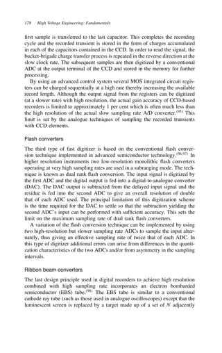 178 High Voltage Engineering: Fundamentals
first sample is transferred to the last capacitor. This completes the recording
cycle and the recorded transient is stored in the form of charges accumulated
in each of the capacitors contained in the CCD. In order to read the signal, the
bucket-brigade charge transfer process is repeated in the reverse direction at the
slow clock rate. The subsequent samples are then digitized by a conventional
ADC at the output terminal of the CCD and stored in the memory for further
processing.
By using an advanced control system several MOS integrated circuit regis-
ters can be charged sequentially at a high rate thereby increasing the available
record length. Although the output signal from the registers can be digitized
(at a slower rate) with high resolution, the actual gain accuracy of CCD-based
recorders is limited to approximately 1 per cent which is often much less than
the high resolution of the actual slow sampling rate A/D converter.95
This
limit is set by the analogue techniques of sampling the recorded transients
with CCD elements.
Flash converters
The third type of fast digitizer is based on the conventional flash conver-
sion technique implemented in advanced semiconductor technology.96,97
In
higher resolution instruments two low-resolution monolithic flash converters
operating at very high sampling rates are used in a subranging mode. The tech-
nique is known as dual rank flash conversion. The input signal is digitized by
the first ADC and the digital output is fed into a digital-to-analogue converter
(DAC). The DAC output is subtracted from the delayed input signal and the
residue is fed into the second ADC to give an overall resolution of double
that of each ADC used. The principal limitation of this digitization scheme
is the time required for the DAC to settle so that the subtraction yielding the
second ADC’s input can be performed with sufficient accuracy. This sets the
limit on the maximum sampling rate of dual rank flash converters.
A variation of the flash conversion technique can be implemented by using
two high-resolution but slower sampling rate ADCs to sample the input alter-
nately, thus giving an effective sampling rate of twice that of each ADC. In
this type of digitizer additional errors can arise from differences in the quanti-
zation characteristics of the two ADCs and/or from asymmetry in the sampling
intervals.
Ribbon beam converters
The last design principle used in digital recorders to achieve high resolution
combined with high sampling rate incorporates an electron bombarded
semiconductor (EBS) tube.98
The EBS tube is similar to a conventional
cathode ray tube (such as those used in analogue oscilloscopes) except that the
luminescent screen is replaced by a target made up of a set of N adjacently
 