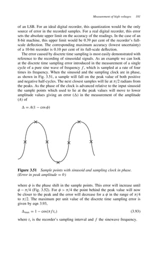 Measurement of high voltages 181
of an LSB. For an ideal digital recorder, this quantization would be the only
source of error in the recorded samples. For a real digital recorder, this error
sets the absolute upper limit on the accuracy of the readings. In the case of an
8-bit machine, this upper limit would be 0.39 per cent of the recorder’s full-
scale deflection. The corresponding maximum accuracy (lowest uncertainty)
of a 10-bit recorder is 0.10 per cent of its full-scale deflection.
The error caused by discrete time sampling is most easily demonstrated with
reference to the recording of sinusoidal signals. As an example we can look
at the discrete time sampling error introduced in the measurement of a single
cycle of a pure sine wave of frequency f, which is sampled at a rate of four
times its frequency. When the sinusoid and the sampling clock are in phase,
as shown in Fig. 3.51, a sample will fall on the peak value of both positive
and negative half-cycles. The next closest samples will lie at )/2 radians from
the peaks. As the phase of the clock is advanced relative to the input sinusoid
the sample points which used to lie at the peak values will move to lower
amplitude values giving an error () in the measurement of the amplitude
(A) of
 D A1  cos #
Figure 3.51 Sample points with sinusoid and sampling clock in phase.
(Error in peak amplitude D 0)
where # is the phase shift in the sample points. This error will increase until
#  )/4 (Fig. 3.52). For #  )/4 the point behind the peak value will now
be closer to the peak and the error will decrease for a # in the range of )/4
to )/2. The maximum per unit value of the discrete time sampling error is
given by eqn 3.93,
max D 1  cos)fts 3.93
where ts is the recorder’s sampling interval and f the sinewave frequency.
 
