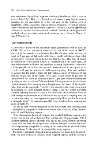 184 High Voltage Engineering: Fundamentals
very steep-front high-voltage impulses which may be chopped after a time as
short as 0.1–0.2 µs. This type of test does not require a very high measuring
accuracy, i.e. an uncertainty of a few per cent on the impulse crest is
acceptable. Details regarding impulse testing procedures of testing various
types of insulations are described in Chapter 8, section 8.3.1, with appropriate
references to national and international standards. Definitions of the prescribed
standard voltage waveshape to be used in testing can be found in Chapter 2,
Figs 2.23(a) to (c).
Peak measurements
As previously discussed, the maximum ideal quantization error is equal to
1 LSB. This can be restated in terms of per cent of full scale as 100/2N
,
where N is the recorder’s resolution in bits. For the error to be less than or
equal to 2 per cent of full-scale deflection a simple calculation shows that
the recorder’s resolution should be not less than 5.7 bits. This must of course
be rounded up to the closest integer, 6. Therefore, for a full-scale signal, an
ideal 6-bit recorder will meet the amplitude accuracy requirement. In practice
it is not possible, or at least not practical, to ensure that all the signals to be
recorded will span the instrument’s full measuring range. It is more realistic
to assume that the input signals will fall within a range of between 50 per
cent and 90 per cent of full scale. For a signal which covers 50 per cent of
the recorder’s full scale, an accuracy limit of 2 per cent would be maintained
by using an ideal recorder of 7-bit resolution. The magnitude of the maximum
possible discrete time sampling error depends upon the shape of the impulse
rather than on its magnitude. Therefore, the sampling-rate requirement must
be examined for each different impulse shape. Using the fastest allowable
standard lightning impulse as a basis for calculation, the maximum errors in
peak voltage measurement as a function of the recorder’s sampling rate can
be calculated using the same approach as previously illustrated for the case of
a sinusoidal input. The maximum possible errors resulting from sampling are
given in Table 3.6.
As can be seen from the tabulated results the discrete time sampling error
is negligible in comparison to the quantization error when recording the peak
value of a full lightning impulse.
Tests often require the use of chopping the standard lightning impulse wave
on the front or the tail as shown in Figs 2.23(c) and (b) respectively. With a
standard lightning impulse chopped after 2 µs to 5 µs (tail), since the chopping
occurs after the peak, the analysis used to derive nominal recorder character-
istics required for acceptable recording of the peak value is identical to that
outlined above for the case of the standard lightning impulse.
For testing with front-chopped impulse voltages two cases must be consid-
ered. The first of these is termed a front-chopped impulse and the second a
 
