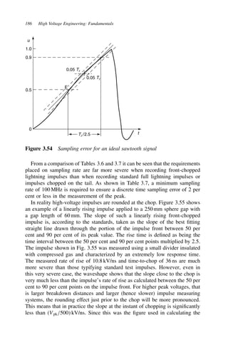 186 High Voltage Engineering: Fundamentals
u
1.0
0.9
0.5
0
E
0.05 Tr
0.05 Tr
Tr /2.5 t
Figure 3.54 Sampling error for an ideal sawtooth signal
From a comparison of Tables 3.6 and 3.7 it can be seen that the requirements
placed on sampling rate are far more severe when recording front-chopped
lightning impulses than when recording standard full lightning impulses or
impulses chopped on the tail. As shown in Table 3.7, a minimum sampling
rate of 100 MHz is required to ensure a discrete time sampling error of 2 per
cent or less in the measurement of the peak.
In reality high-voltage impulses are rounded at the chop. Figure 3.55 shows
an example of a linearly rising impulse applied to a 250 mm sphere gap with
a gap length of 60 mm. The slope of such a linearly rising front-chopped
impulse is, according to the standards, taken as the slope of the best fitting
straight line drawn through the portion of the impulse front between 50 per
cent and 90 per cent of its peak value. The rise time is defined as being the
time interval between the 50 per cent and 90 per cent points multiplied by 2.5.
The impulse shown in Fig. 3.55 was measured using a small divider insulated
with compressed gas and characterized by an extremely low response time.
The measured rate of rise of 10.8 kV/ns and time-to-chop of 36 ns are much
more severe than those typifying standard test impulses. However, even in
this very severe case, the waveshape shows that the slope close to the chop is
very much less than the impulse’s rate of rise as calculated between the 50 per
cent to 90 per cent points on the impulse front. For higher peak voltages, that
is larger breakdown distances and larger (hence slower) impulse measuring
systems, the rounding effect just prior to the chop will be more pronounced.
This means that in practice the slope at the instant of chopping is significantly
less than (Vpk/500 kV/ns. Since this was the figure used in calculating the
 