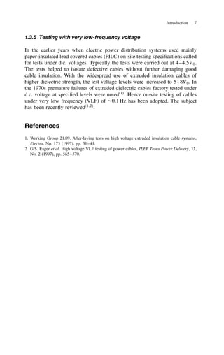 Introduction 7
1.3.5 Testing with very low-frequency voltage
In the earlier years when electric power distribution systems used mainly
paper-insulated lead covered cables (PILC) on-site testing specifications called
for tests under d.c. voltages. Typically the tests were carried out at 4–4.5V0.
The tests helped to isolate defective cables without further damaging good
cable insulation. With the widespread use of extruded insulation cables of
higher dielectric strength, the test voltage levels were increased to 5–8V0. In
the 1970s premature failures of extruded dielectric cables factory tested under
d.c. voltage at specified levels were noted1
. Hence on-site testing of cables
under very low frequency (VLF) of ¾0.1 Hz has been adopted. The subject
has been recently reviewed1,2
.
References
1. Working Group 21.09. After-laying tests on high voltage extruded insulation cable systems,
Electra, No. 173 (1997), pp. 31–41.
2. G.S. Eager et al. High voltage VLF testing of power cables, IEEE Trans Power Delivery, 12,
No. 2 (1997), pp. 565–570.
 