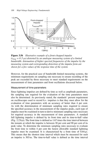 188 High Voltage Engineering: Fundamentals
1.0
0.8
0.6
0.4
0 .2
0
0 1 2 3 4 5
f (MHz)
6 7 8 9 10
0 0.1 0.2 0.3 0.4 0.5 0.6 0.7 0.8
100
50
75
25
Tresponse(ns)
Front-chopped
Impulse
T(ms)
Figure 3.56 Illustrative example of a front-chopped impulse
(tchop D 0.5 µs) distorted by an analogue measuring system of a limited
bandwidth. Attenuation of higher spectral frequencies of the impulse by the
measuring system and corresponding distortion of the impulse form are
shown for a few values of the response time of the system
However, for the practical case of bandwidth limited measuring systems, the
minimum requirements on sampling rate necessary to ensure recording of the
peak are exceeded by those necessary to meet standard requirements on the
measurement of time parameters and front oscillations discussed below.
Measurement of time parameters
Since lightning impulses are defined by time as well as amplitude parameters,
the sampling rate required for the evaluation of the time parameters must
also be determined. As previously stated, the standards’ present requirement
on oscilloscopes used to record h.v. impulses is that they must allow for the
evaluation of time parameters with an accuracy of better than 4 per cent.
As with the determination of minimum sampling rates required to ensure
the specified accuracy in the measurement of the impulse peaks, each type of
impulse must be examined in turn to derive minimum sampling rates necessary
for required accuracy in the measurement of time parameters. A standard
full lightning impulse is defined by its front time and its time-to-half value
(Fig. 2.23(a)). The front time is defined as 1.67 times the time interval between
the instants at which the impulse is between 30 per cent and 90 per cent of its
peak value. To determine the minimum sampling rates necessary to evaluate
the front time to within 4 per cent the fastest allowable standard lightning
impulse must be examined. It is characterized by a front time of 0.84 µs.
This means that the shortest time interval which must be measured for such
an impulse is 503 ns. The time-to-half value is defined as the time interval
 